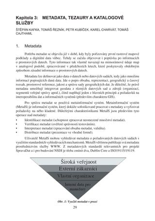 Kapitola 3: METADATA, TEZAURY A KATALOGOVÉ
SLUŽBY
ŠTĚPÁN KAFKA, TOMÁŠ ŘEZNÍK, PETR KUBÍČEK, KAREL CHARVÁT, TOMÁŠ
CAJTHAML



1.    Metadata
      Potřeba metadat se objevila již v době, kdy byly pořizovány první rastrové mapové
podklady a digitální data vůbec. Tehdy se začala objevovat i poptávka po informacích
o prostorových datech. Tyto informace tak vlastně navazují na mimorámové údaje map
v analogové podobě, zpracovávané v předchozích letech, které poskytovaly obdobným
způsobem zásadní informace o prostorových datech.
      Metadata lze deﬁnovat jako data o datech nebo datových sadách, tedy jako množinu
informací popisujících daná data. Jde o popis obsahu, reprezentaci, geograﬁcký a časový
rozsah, prostorové reference, jakost a správu sady geograﬁckých dat. Je důležité, že právě
metadata umožňují integrovat geodata z různých datových sad a zdrojů (organizací,
segmentů veřejné správy apod.), čímž naplňují jeden z hlavních principů a požadavků na
interoperabilitu dat a informačních systémů (především charakteru GIS).
      Pro správu metadat se používá metainformační systém. Metainformační systém
(MetaIS) je informační systém, který dokáže soﬁstikovaně pracovat s metadaty a vyřizovat
požadavky na něho kladené. Důležitými charakteristikami MetaIS jsou především tyto
operace nad metadaty:
•     Identiﬁkace metadat (schopnost zpracovat neomezené množství metadat).
•     Veriﬁkace metadat (ověření správnosti testováním).
•     Interpretace metadat (zpracování obsahu metadat, validita).
•     Distribuce metadat (prezentace ve vhodné formě).
       Uživatelé MetaIS mohou vyhledávat metadata o požadovaných datových sadách s
využitím standardních vyhledávacích mechanismů. MetaIS většinou publikuje svá metadata
prostřednictvím služby WWW. Z metadatových standardů relevantních pro projekt
SpravaDat a i pro budování NSDI je třeba zmínit dva, Dublin Core a ISO19115/19119.




                              Obr. 1: Využití metadat v praxi
                                          29
 