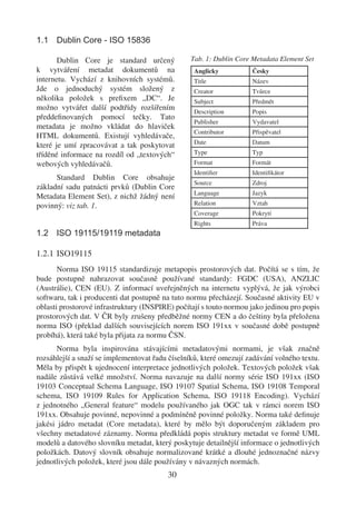 1.1 Dublin Core - ISO 15836

       Dublin Core je standard určený            Tab. 1: Dublin Core Metadata Element Set
k vytváření metadat dokumentů na                  Anglicky          Česky
internetu. Vychází z knihovních systémů.          Title             Název
Jde o jednoduchý systém složený z                 Creator           Tvůrce
několika položek s preﬁxem „DC“. Je               Subject           Předmět
možno vytvářet další podtřídy rozšířením          Description       Popis
předdeﬁnovaných pomocí tečky. Tato
                                                  Publisher         Vydavatel
metadata je možno vkládat do hlaviček
                                                  Contributor       Přispěvatel
HTML dokumentů. Existují vyhledávače,
                                                  Date              Datum
které je umí zpracovávat a tak poskytovat
tříděné informace na rozdíl od „textových“        Type              Typ
webových vyhledávačů.                             Format            Formát
                                                  Identiﬁer         Identiﬁkátor
      Standard Dublin Core obsahuje
                                                  Source            Zdroj
základní sadu patnácti prvků (Dublin Core
                                                  Language          Jazyk
Metadata Element Set), z nichž žádný není
povinný: viz tab. 1.                              Relation          Vztah
                                                  Coverage          Pokrytí
                                                  Rights            Práva
1.2 ISO 19115/19119 metadata

1.2.1 ISO19115
       Norma ISO 19115 standardizuje metapopis prostorových dat. Počítá se s tím, že
bude postupně nahrazovat současně používané standardy: FGDC (USA), ANZLIC
(Austrálie), CEN (EU). Z informací uveřejněných na internetu vyplývá, že jak výrobci
softwaru, tak i producenti dat postupně na tuto normu přecházejí. Současné aktivity EU v
oblasti prostorové infrastruktury (INSPIRE) počítají s touto normou jako jedinou pro popis
prostorových dat. V ČR byly zrušeny předběžné normy CEN a do češtiny byla přeložena
norma ISO (překlad dalších souvisejících norem ISO 191xx v současné době postupně
probíhá), která také byla přijata za normu ČSN.
       Norma byla inspirována stávajícími metadatovými normami, je však značně
rozsáhlejší a snaží se implementovat řadu číselníků, které omezují zadávání volného textu.
Měla by přispět k ujednocení interpretace jednotlivých položek. Textových položek však
nadále zůstává velké množství. Norma navazuje na další normy série ISO 191xx (ISO
19103 Conceptual Schema Language, ISO 19107 Spatial Schema, ISO 19108 Temporal
schema, ISO 19109 Rules for Application Schema, ISO 19118 Encoding). Vychází
z jednotného „General feature“ modelu používaného jak OGC tak v rámci norem ISO
191xx. Obsahuje povinné, nepovinné a podmíněně povinné položky. Norma také deﬁnuje
jakési jádro metadat (Core metadata), které by mělo být doporučeným základem pro
všechny metadatové záznamy. Norma předkládá popis struktury metadat ve formě UML
modelů a datového slovníku metadat, který poskytuje detailnější informace o jednotlivých
položkách. Datový slovník obsahuje normalizované krátké a dlouhé jednoznačné názvy
jednotlivých položek, které jsou dále používány v návazných normách.
                                         30
 