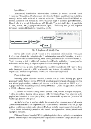 Identiﬁkátory:
       Jednoznačný identiﬁkátor metadatového záznamu je možno volitelně zadat
v elementu FileIdentiﬁer. Obsahem může být libovolný řetězec. Identiﬁkátor dat (a dalších
entit) je možno zadat volitelně v elementu <citation>. Pomocí těchto identiﬁkátorů se
mohou jednotlivé části metadat na sebe odkazovat (např. v elementu parentIdentiﬁer).
Kromě toho je v normě deﬁnován typ MD_IdentiﬁerType (obrázek), který je používán
v MD_Citation, MD_AggregateInformation apod… Řetězcový kód je zde doplněn
informací o zodpovědné autoritě (citací) (viz obr.4).




                             Obr. 4: Struktura MD_IdetiﬁerType

      Norma dále neřeší způsob vedení a tvar unikátních identiﬁkátorů. Vzhledem
k očekávané výměně dat v rámci národní či nadnárodní prostorové infrastruktury je velice
důležité stanovit takové identiﬁkátory, které budou jednoznačné i v takovémto kontextu.
Tento problém se řeší v některých systémech přidělením počítačem vygenerovaného
náhodného řetězce, který je s vysokou pravděpodobností neopakovatelný.
      Doporučováno je spíše použití způsobu známého k označování tříd v jazyce Java
nebo jmenných prostorů v XML schématech, tedy řetězce odpovídajícího URL dané
organizace a další části odpovídající identiﬁkaci v rámci této organizace.
      Popis struktury dat:
       Podrobný popis datového modelu vlastních dat je velice důležitý pro jejich
praktické využití. Zatímco norma ISO 19115 umožňuje podrobný popis obsahu rastrových
dat, vlastní popis struktury vektorových dat zde není řešen (narozdíl od FGDC apod.).
K popisu datového modelu mají sloužit normy ISO 19109 – „Rules for application schema“
a 19110 – „Feature catalog“.
      K odkazu na Feature katalog slouží element MD_FeatureCatalogueDescription,
v němž je možnost katalog citovat pomocí třídy CI_CitationType. Tato citace je spíše
popisného charakteru a nemá předpoklady pro automatické zpracování (jednoznačná
vazba např. pomocí URI apod.)
      Aplikační schéma je možno zařadit do metadatového záznamu pomocí elementu
ApplicationSchemaInfo, kde se předpokládá vložení modelu v binárním tvaru tak, jak byl
pořízen v některém modelovacím nástroji (UML), a graﬁcké reprezentace tohoto modelu.
Vlastní formát těchto dat je ponechán na uživateli. Interoperabilita v tomto případě není
opět příliš zaručena.
      Z General Feature Modelu (GFM) vyplývá opačná možnost – přiřadit metadata jako
jeden z atributů objektů na různých úrovních aplikačního schématu, a to jak třídám prvků
                                          34
 
