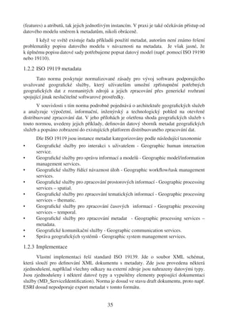 (features) a atributů, tak jejich jednotlivým instancím. V praxi je také očekáván přístup od
datového modelu směrem k metadatům, nikoli obráceně.
      I když ve světě existuje řada příkladů použití metadat, autorům není známo řešení
problematiky popisu datového modelu v návaznosti na metadata. Je však jasné, že
k úplnému popisu datové sady potřebujeme popsat datový model (např. pomocí ISO 19190
nebo 19110).

1.2.2 ISO 19119 metadata
      Tato norma poskytuje normalizované zásady pro vývoj softwaru podporujícího
uvažované geograﬁcké služby, který uživatelům umožní zpřístupnění potřebných
geograﬁckých dat z rozmanitých zdrojů a jejich zpracování přes generické rozhraní
spojující jinak neslučitelné softwarové prostředky.
       V souvislosti s tím norma podrobně pojednává o architektuře geograﬁckých služeb
a analyzuje výpočetní, informační, inženýrský a technologický pohled na otevřené
distribuované zpracování dat. V jeho přílohách je ošetřena shoda geograﬁckých služeb s
touto normou, uvedeny jejich příklady, deﬁnován datový sborník metadat geograﬁckých
služeb a popsáno zobrazení do existujících platforem distribuovaného zpracování dat.
      Dle ISO 19119 jsou instance metadat kategorizovány podle následující taxonomie
•     Geograﬁcké služby pro interakci s uživatelem - Geographic human interaction
      service.
•     Geograﬁcké služby pro správu informací a modelů - Geographic model/information
      management services.
•     Geograﬁcké služby řídící návaznost úloh - Geographic workﬂow/task management
      services.
•     Geograﬁcké služby pro zpracování prostorových informací - Geographic processing
      services – spatial.
•     Geograﬁcké služby pro zpracování tematických informací - Geographic processing
      services – thematic.
•     Geograﬁcké služby pro zpracování časových informací - Geographic processing
      services – temporal.
•     Geograﬁcké služby pro zpracování metadat - Geographic processing services –
      metadata.
•     Geograﬁcké komunikační služby - Geographic communication services.
•     Správa geograﬁckých systémů - Geographic system management services.

1.2.3 Implementace
      Vlastní implementaci řeší standard ISO 19139. Jde o soubor XML schémat,
která slouží pro deﬁnování XML dokumentu s metadaty. Zde jsou provedena některá
zjednodušení, například všechny odkazy na externí zdroje jsou nahrazeny datovými typy.
Jsou zjednodušeny i některé datové typy a vypuštěny elementy popisující dokumentaci
služby (MD_ServiceIdentiﬁcation). Norma je dosud ve stavu draft dokumentu, proto např.
ESRI dosud nepodporuje export metadat v tomto formátu.


                                          35
 