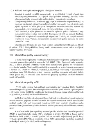 1.2.4 Kritická místa platforem spojená s integrací metadat
•     Standard je značně rozsáhlý, nesymetrický a nepřehledný (v řadě případů jsou
      zde zachyceny podrobnosti DS, v jiných chybí potřebné elementy). Je vidět, že šlo
      o konsensus široké komunity uživatelů vytvářený extenzivním způsobem.
•     Data jsou uspořádána tak, že některé typy (např. Citation nebo responsibleParty) se
      vyskytují na různých místech hierarchické struktury metadat v různých kontextech,
      jejichž význam se může překrývat. Interpretace takovéto struktury nemusí být
      jednoznačná a různými uživateli může být různě chápána a vyplňována.
•     Celý standard je spíše postaven na textovém způsobu práce s informací, tedy
      redundantní textové údaje není možné dekomponovat zpět do relační databáze.
      Předpokládá se opětovné zadávání např. organizace či adresy na různých místech
      v textovém tvaru. Výměna metadat mezi systémy bude patrně založena na tomto
      „textovém“ tvaru.
       Vlastní popis struktury dat není řešen v rámci standardu (narozdíl např. od FGDC
či aplikací ESRI). Předpokládá se datový model mimo tato metadata, ovšem není jasně
řečeno vzájemné provázání

1.3 Metadatové proﬁly v rámci Evropy

       V rámci různých projektů vznikla celá řada metadatových proﬁlů, které představují
víceméně podmnožinu položek standardu ISO 19115 (ESA, Evropská vodní směrnice
atd.). V rámci projektu INSPIRE vznikl draft metadatového proﬁlu pro vyhledávání
a oceňování metadat. Tento proﬁl je nezávislý na standardech, ovšem implementace počítá
s normou ISO 19115/19119/19139. Výhodou je, že proﬁl je velice úzký (v podstatě málo
nad rámec jádra ISO. Obsahuje ovšem i elementy potřebné pro popis webových služeb,
nikoli pouze dat). V současné době navrhované projekty vycházejí z tohoto standardu
(např. eWater [9]).

1.4 Metadatové proﬁly v ČR

        V ČR stále existuje řada aplikací používajících starý standard ISVS. Zavádění
norem ISO probíhá pomalu. Dosud nebyl stanoven národní proﬁl metadat, spíše se počítá
s převzetím proﬁlu INSPIRE. Vyplňování dalších položek nad rámec tohoto proﬁlu bude
na potřebách jednotlivých uživatelů či komunit.
       Vzhledem k určitým národním potřebám však bude pravděpodobně muset vzniknout
několik rozšíření, případně návodů / kuchařek pro vyplňování metadat. Jednak pro kódování
českých znakových sad (používané windows-1250 není součástí předdeﬁnovaného
číselníku ISO), jednak bude potřeba deﬁnovat použití prostorových identiﬁkátorů, tezaurů
apod.
       V současné době jsou vytvářeny resortní proﬁly Ministerstva životního prostředí
(MŽP) a Zeměměřického úřadu (ZÚ). Vycházejí z proﬁlu INSPIRE a budou patrně
obsahovat další položky. Autoři systému Micka vytvořili stejnojmenný proﬁl, který
vychází z proﬁlu INSPIRE, z resortního proﬁlu MŽP a je rozšířen o položky na základě
praktických potřeb jednotlivých uživatelů systému.
                                         36
 