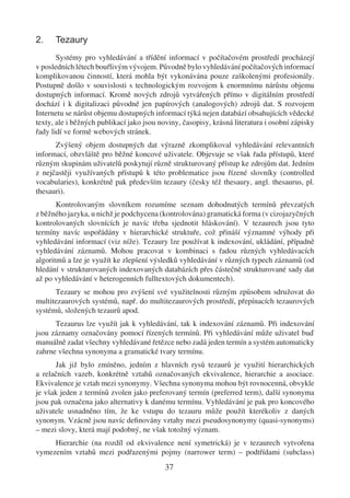 2.    Tezaury
       Systémy pro vyhledávání a třídění informací v počítačovém prostředí procházejí
v posledních létech bouřlivým vývojem. Původně bylo vyhledávání počítačových informací
komplikovanou činností, která mohla být vykonávána pouze zaškolenými profesionály.
Postupně došlo v souvislosti s technologickým rozvojem k enormnímu nárůstu objemu
dostupných informací. Kromě nových zdrojů vytvářených přímo v digitálním prostředí
dochází i k digitalizaci původně jen papírových (analogových) zdrojů dat. S rozvojem
Internetu se nárůst objemu dostupných informací týká nejen databází obsahujících vědecké
texty, ale i běžných publikací jako jsou noviny, časopisy, krásná literatura i osobní zápisky
řady lidí ve formě webových stránek.
      Zvýšený objem dostupných dat výrazně zkomplikoval vyhledávání relevantních
informací, obzvláště pro běžné koncové uživatele. Objevuje se však řada přístupů, které
různým skupinám uživatelů poskytují různě strukturovaný přístup ke zdrojům dat. Jedním
z nejčastěji využívaných přístupů k této problematice jsou řízené slovníky (controlled
vocabularies), konkrétně pak především tezaury (česky též thesaury, angl. thesaurus, pl.
thesauri).
       Kontrolovaným slovníkem rozumíme seznam dohodnutých termínů převzatých
z běžného jazyka, u nichž je podchycena (kontrolována) gramatická forma (v cizojazyčných
kontrolovaných slovnících je navíc třeba sjednotit hláskování). V tezaurech jsou tyto
termíny navíc uspořádány v hierarchické struktuře, což přináší významné výhody při
vyhledávání informací (viz níže). Tezaury lze používat k indexování, ukládání, případně
vyhledávání záznamů. Mohou pracovat v kombinaci s řadou různých vyhledávacích
algoritmů a lze je využít ke zlepšení výsledků vyhledávání v různých typech záznamů (od
hledání v strukturovaných indexovaných databázích přes částečně strukturované sady dat
až po vyhledávání v heterogenních fulltextových dokumentech).
      Tezaury se mohou pro zvýšení své využitelnosti různým způsobem sdružovat do
multitezaurových systémů, např. do multitezaurových prostředí, přepínacích tezaurových
systémů, složených tezaurů apod.
      Tezaurus lze využít jak k vyhledávání, tak k indexování záznamů. Při indexování
jsou záznamy označovány pomocí řízených termínů. Při vyhledávání může uživatel buď
manuálně zadat všechny vyhledávané řetězce nebo zadá jeden termín a systém automaticky
zahrne všechna synonyma a gramatické tvary termínu.
      Jak již bylo zmíněno, jedním z hlavních rysů tezaurů je využití hierarchických
a relačních vazeb, konkrétně vztahů označovaných ekvivalence, hierarchie a asociace.
Ekvivalence je vztah mezi synonymy. Všechna synonyma mohou být rovnocenná, obvykle
je však jeden z termínů zvolen jako preferovaný termín (preferred term), další synonyma
jsou pak označena jako alternativy k danému termínu. Vyhledávání je pak pro koncového
uživatele usnadněno tím, že ke vstupu do tezauru může použít kterékoliv z daných
synonym. Vzácně jsou navíc deﬁnovány vztahy mezi pseudosynonymy (quasi-synonyms)
– mezi slovy, která mají podobný, ne však totožný význam.
     Hierarchie (na rozdíl od ekvivalence není symetrická) je v tezaurech vytvořena
vymezením vztahů mezi podřazenými pojmy (narrower term) – podtřídami (subclass)
                                           37
 