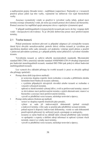 a nadřazenými pojmy (broader term) – nadtřídami (superclass). Nejčastěji se v tezaurech
používá pouze jeden typ této vazby, výjimečně lze deﬁnovat více typů hierarchické
vazby.
      Asociace (symetrický vztah) se používá k vytvoření vazby tehdy, pokud mezi
termíny existuje sémantický vztah, ale nelze jej označit pomocí ekvivalence ani hierarchie.
Pomocí asociace lze například spojit antonyma (slova s opačným významem) apod.
      V případě multilinguálních (vícejazyčných) tezaurů pak navíc do hry vstupuje další
vztah – mezijazyková ekvivalence. Ta je obvykle deﬁnována pouze mezi preferovanými
termíny.

2.1 Tvorba tezaurů
       Pokud pomineme možnost převzetí (a případné adaptace) již existujícího tezauru
(která bývá obvykle nerealizovatelná, protože drtivá většina tezaurů je vytvářena pro
speciﬁckou databázi nebo sadu záznamů, což prakticky vylučuje jejich přenos a použití
v jiném než původním systému), je v případě potřeby nutno přikročit k vytvoření vlastního
tezauru.
       Vytvářením tezaurů se zabývá několik mezinárodních standardů. Mezinárodní
standard ISO 2788 a americký národní standard ANSI/NISO Z39.19 obsahují doporučení
pro budování monolinguálních tezaurů, standard ISO 5964 pak pokrývá oblast budování
multilinguálních tezaurů.
      Lze vymezit dva základní přístupy ke tvorbě tezaurů (v praxi se obvykle aplikují
oba přístupy společně):
•     Postup shora dolů (top-down method):
      ·      je sestavena skupina expertů, která rozhodne o rozsahu a přibližném okruhu
             termínům které budou do tezauru zahrnuty,
      ·      s využitím případných stávajících slovníků a/nebo tezaurů se rozhodne o
             vztazích vybraných termínů,
      ·      upřesní se okruh termínů vybraný dříve, zvolí se preferované termíny; stanoví
             se ekvivalence mezi preferovanými termíny a jejich alternativami; stanoví se
             hierarchie a asociace mezi preferovanými termíny,
      ·      vytvoří se předběžná verze tezauru, následuje testování a úpravy.
•     Postup zdola nahoru (bottom-up method)
      ·      sestaví se skupina expertů sloužících jako poradci,
      ·      vybere se sada již indexovaných dokumentů (pokud existují)
             a indexové termíny z této sady se použijí jako předběžný seznam termínů,
      ·      pokud nejsou k dispozici indexované dokumenty, vezme se sada dokumentů
             používajících přirozený (tj. neřízený) jazyk a postupuje se analogicky,
      ·      tezaurus se začne budovat na základě takto získané předběžné sady termínů:
             ve spolupráci s experty a dalšími zdroji informací se upřesní význam všech
             termínů, stanoví se vztahy mezi termíny,
      ·      vytvoří se předběžná verze tezauru, následuje testování a úpravy.



                                          38
 