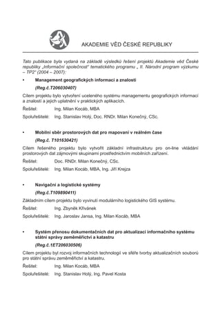 AKADEMIE VĚD ČESKÉ REPUBLIKY


Tato publikace byla vydaná na základě výsledků řešení projektů Akademie věd České
republiky „Informační společnost“ tematického programu „ II. Národní program výzkumu
– TP2“ (2004 – 2007):
•     Management geograﬁckých informací a znalostí
      (Reg.č.T206030407)
Cílem projektu bylo vytvoření uceleného systému managementu geograﬁckých informací
a znalostí a jejich uplatnění v praktických aplikacích.
Řešitel:         Ing. Milan Kocáb, MBA
Spoluřešitelé:   Ing. Stanislav Holý, Doc. RNDr. Milan Konečný, CSc.


•     Mobilní sběr prostorových dat pro mapovaní v reálném čase
      (Reg.č. T101630421)
Cílem řešeného projektu bylo vytvořit základní infrastrukturu pro on-line vkládání
prostorových dat zájmovými skupinami prostřednictvím mobilních zařízení.
Řešitel:         Doc. RNDr. Milan Konečný, CSc.
Spoluřešitelé:   Ing. Milan Kocáb, MBA, Ing. Jiří Krejza


•     Navigační a logistické systémy
      (Reg.č.T109890411)
Základním cílem projektu bylo vyvinutí modulárního logistického GIS systému.
Řešitel:         Ing. Zbyněk Křivánek
Spoluřešitelé:   Ing. Jaroslav Jansa, Ing. Milan Kocáb, MBA


•     Systém přenosu dokumentačních dat pro aktualizaci informačního systému
      státní správy zeměměřictví a katastru
      (Reg.č.1ET206030506)
Cílem projektu byl rozvoj informačních technologií ve sféře tvorby aktualizačních souborů
pro státní správu zeměměřictví a katastru.
Řešitel:         Ing. Milan Kocáb, MBA
Spoluřešitelé:   Ing. Stanislav Holý, Ing. Pavel Kosta
 