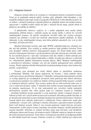 2.2 Integrace tezaurů

      Integrace tezaurů nabývá na významu se vzrůstajícím počtem existujících tezaurů.
Tento jev je podmíněn nutností pokrýt všechny vědy, případně vědní disciplíny u věd
komplikovanějších (jako např. fyzika či geograﬁe). Řešením je tvorba několika tezaurů. Ty
se mohou v určitých termínech vzájemně překrývat, případně mohou mít shodné termíny
zpracované v rozdílné kvalitě (stejně tak jako v atlasech bývají mapy, jejichž obsah se
překrývá, ale měřítko je odlišné).
       Z předchozího odstavce vyplývá, že v těchto případech není možný přímý
automatický překlad dotazu z jednoho jazyka do jazyka jiného. I přesto lze vytvořit
multilinguální tezaurus. Za použití existujících slovníků může být využita existující
struktura pro překlad a rovněž pro kontrolu adekvátnosti daného překladu. Je třeba
zdůraznit, že pro multilinguální tezaury není třeba překlad samotných slov (což je účel
slovníků), ale klíčových frází.
       Moderní informační systémy, jako např. WWW a digitální knihovny, obsahují více
dat, než kdy předtím. Tyto systémy je snadné používat; mají globální rozložení. Proto
jsou dostupné velkému množství heterogenních skupin. Na straně druhé právě velké
množství heterogenní informace vytváří požadavek takového nástroje pro uživatele, který
by mu umožnil pracovat s (pro něj) významnou částí dat. Jedním z těchto nástrojů jsou
tezaury. Osvědčily se jako způsob jednotného a stálého slovníku pro indexaci a získávání
tzv. informačních objektů (information bearing objects, IBO). Moderní multilinguální
a mezioborová informace vyžaduje více než jen tradiční jednojazyčné úzce zaměřené
tezaury. Široké spektrum klientů informačních systémů požaduje tezaury, které mohou být
použity „nespecialisty“.
       Tezaury jsou dostupné pro různé oblasti zájmu se speciﬁckou strukturou
a terminologií. Mnohdy však nejsou sjednoceny ani tezaury v rámci jednoho oboru
(zabývají se pouze speciﬁckými oblastmi). V důsledku vzrůstu počtu informačních systémů
se zvyšuje poptávka po rozsáhlejších slovnících, které pokrývají širší oblasti informací
a současně jsou mnohem více selektivní. Jedním z řešení je použití sbírky tezaurů v souladu
se strukturou lidských znalostí. Tyto tezaury mohou být na sobě nezávislé nebo jsou ve
více či méně provázaném vztahu. V minulosti bylo mnoho tezaurů manuálně integrováno
do jednoho supertezauru. To je však nedostatečné pro vytvoření volněji spojených
informačních systémů, kde volné spojení (také tzv. federace) tezaurů je vhodnější
– umožňuje každému tezauru ponechat si svoji autonomii. Snaha o integraci tezaurů ve
federaci je nižší, než v jiných multi-tezaurových systémech. Důvodem je především fakt, že
po akceptování autonomie tezauru následuje akceptování určitých nekonzistencí. Federace
tezaurů nabízí nové způsoby indexování a vyhledávání. Proces indexování, stejně jako
vyhledávání v tezauru, těží z přístupu k různým (obecným a specializovaným) tezaurům,
které tvoří federaci tezaurů. Jeden či více tezaurů poskytují vstupní bod pro uživatele.
Automatické využití jiných tezaurů umožňuje uživatelům integraci obsahů jednotlivých
tezaurů okamžitě. Abychom se vyhnuli slovníku, který mate uživatele svojí obsáhlostí,
odlišujeme indexované tezaury od neindexovaných. Základní snahou je integrovat tezaury
při zachování jejich autonomie. Tento fakt je významný pro prostředí, jež podporuje platbu
za individuální používání tezauru. Federace tezaurů je zvláště užitečná pro indexování

                                          39
 