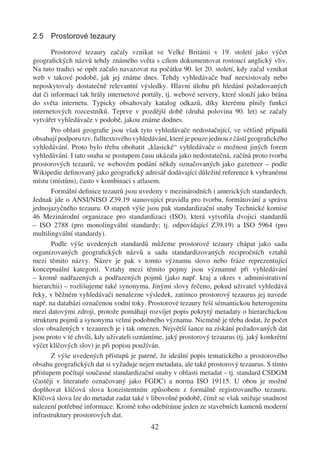 2.5 Prostorové tezaury

       Prostorové tezaury začaly vznikat ve Velké Británii v 19. století jako výčet
geograﬁckých názvů tehdy známého světa s cílem dokumentovat rostoucí anglický vliv.
Na tuto tradici se opět začalo navazovat na počátku 90. let 20. století, kdy začal vznikat
web v takové podobě, jak jej známe dnes. Tehdy vyhledávače buď neexistovaly nebo
neposkytovaly dostatečně relevantní výsledky. Hlavní úlohu při hledání požadovaných
dat či informací tak hrály internetové portály, tj. webové servery, které slouží jako brána
do světa internetu. Typicky obsahovaly katalog odkazů, díky kterému plnily funkci
internetových rozcestníků. Teprve v pozdější době (druhá polovina 90. let) se začaly
vytvářet vyhledávače v podobě, jakou známe dodnes.
       Pro oblast geograﬁe jsou však tyto vyhledávače nedostačující, ve většině případů
obsahují podporu tzv. fulltextového vyhledávání, které je pouze jednou z částí geograﬁckého
vyhledávání. Proto bylo třeba obohatit „klasické“ vyhledávače o možnost jiných forem
vyhledávání. I tato snaha se postupem času ukázala jako nedostatečná, začíná proto tvorba
prostorových tezaurů, ve webovém podání někdy označovaných jako gazetteer – podle
Wikipedie deﬁnovaný jako geograﬁcký adresář dodávající důležité reference k vybranému
místu (místům), často v kombinaci s atlasem.
       Formální deﬁnice tezaurů jsou uvedeny v mezinárodních i amerických standardech.
Jednak jde o ANSI/NISO Z39.19 stanovující pravidla pro tvorbu, formátování a správu
jednojazyčného tezauru. O stupeň výše jsou pak standardizační snahy Technické komise
46 Mezinárodní organizace pro standardizaci (ISO), která vytvořila dvojici standardů
– ISO 2788 (pro monolingvální standardy; tj. odpovídající Z39.19) a ISO 5964 (pro
multilingvální standardy).
       Podle výše uvedených standardů můžeme prostorové tezaury chápat jako sadu
organizovaných geograﬁckých názvů a sadu standardizovaných recipročních vztahů
mezi těmito názvy. Název je pak v tomto významu slovo nebo fráze reprezentující
konceptuální kategorii. Vztahy mezi těmito pojmy jsou významné při vyhledávání
– kromě nadřazených a podřazených pojmů (jako např. kraj a okres v administrativní
hierarchii) – rozlišujeme také synonyma. Jinými slovy řečeno, pokud uživatel vyhledává
řeky, v běžném vyhledávači nenalezne výsledek, zatímco prostorový tezaurus jej navede
např. na databázi označenou vodní toky. Prostorové tezaury řeší sémantickou heterogenitu
mezi datovými zdroji, protože pomáhají rozvíjet popis pokrytý metadaty o hierarchickou
strukturu pojmů a synonyma velmi podobného významu. Nicméně je třeba dodat, že počet
slov obsažených v tezaurech je i tak omezen. Největší šance na získání požadovaných dat
jsou proto v té chvíli, kdy uživateli oznámíme, jaký prostorový tezaurus (tj. jaký konkrétní
výčet klíčových slov) je při popisu používán.
       Z výše uvedených přístupů je patrné, že ideální popis tematického a prostorového
obsahu geograﬁckých dat si vyžaduje nejen metadata, ale také prostorový tezaurus. S tímto
přístupem počítají současné standardizační snahy v oblasti metadat – tj. standard CSDGM
(častěji v literatuře označovaný jako FGDC) a norma ISO 19115. U obou je možné
doplňovat klíčová slova konzistentním způsobem z formálně registrovaného tezauru.
Klíčová slova lze do metadat zadat také v libovolné podobě, čímž se však snižuje snadnost
nalezení potřebné informace. Kromě toho odebíráme jeden ze stavebních kamenů moderní
infrastruktury prostorových dat.
                                          42
 