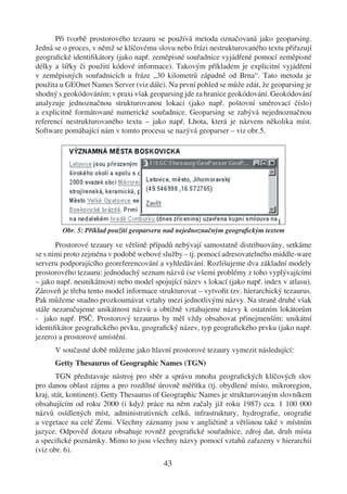Při tvorbě prostorového tezauru se používá metoda označovaná jako geoparsing.
Jedná se o proces, v němž se klíčovému slovu nebo frázi nestrukturovaného textu přiřazují
geograﬁcké identiﬁkátory (jako např. zeměpisné souřadnice vyjádřené pomocí zeměpisné
délky a šířky či použití kódové informace). Takovým příkladem je explicitní vyjádření
v zeměpisných souřadnicích u fráze „30 kilometrů západně od Brna“. Tato metoda je
použita u GEOnet Names Server (viz dále). Na první pohled se může zdát, že geoparsing je
shodný s geokódováním; v praxi však geoparsing jde za hranice geokódování. Geokódování
analyzuje jednoznačnou strukturovanou lokaci (jako např. poštovní směrovací číslo)
a explicitně formátované numerické souřadnice. Geoparsing se zabývá nejednoznačnou
referencí nestrukturovaného textu – jako např. Lhota, která je názvem několika míst.
Software pomáhající nám v tomto procesu se nazývá geoparser – viz obr.5.




        Obr. 5: Příklad použití geoparseru nad nejednoznačným geograﬁckým textem

       Prostorové tezaury ve většině případů nebývají samostatně distribuovány, setkáme
se s nimi proto zejména v podobě webové služby – tj. pomocí adresovatelného middle-ware
serveru podporujícího georeferencování a vyhledávání. Rozlišujeme dva základní modely
prostorového tezauru: jednoduchý seznam názvů (se všemi problémy z toho vyplývajícími
– jako např. neunikátnost) nebo model spojující název s lokací (jako např. index v atlasu).
Zároveň je třeba tento model informace strukturovat – vytvořit tzv. hierarchický tezaurus.
Pak můžeme snadno prozkoumávat vztahy mezi jednotlivými názvy. Na straně druhé však
stále nezaručujeme unikátnost názvů a obtížně vztahujeme názvy k ostatním lokátorům
- jako např. PSČ. Prostorový tezaurus by měl vždy obsahovat přinejmenším: unikátní
identiﬁkátor geograﬁckého prvku, geograﬁcký název, typ geograﬁckého prvku (jako např.
jezero) a prostorové umístění.
      V současné době můžeme jako hlavní prostorové tezaury vymezit následující:
      Getty Thesaurus of Geographic Names (TGN)
       TGN představuje nástroj pro sběr a správu mnoha geograﬁckých klíčových slov
pro danou oblast zájmu a pro rozdílné úrovně měřítka (tj. obydlené místo, mikroregion,
kraj, stát, kontinent). Getty Thesaurus of Geographic Names je strukturovaným slovníkem
obsahujícím od roku 2000 (i když práce na něm začaly již roku 1987) cca. 1 100 000
názvů osídlených míst, administrativních celků, infrastruktury, hydrograﬁe, orograﬁe
a vegetace na celé Zemi. Všechny záznamy jsou v angličtině a většinou také v místním
jazyce. Odpověď dotazu obsahuje rovněž geograﬁcké souřadnice, zdroj dat, druh místa
a speciﬁcké poznámky. Mimo to jsou všechny názvy pomocí vztahů zařazeny v hierarchii
(viz obr. 6).
                                          43
 