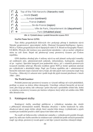 Obr. 6: Výsledek dotazu v podobě hierarchie tezauru TGN

      GeoNet Name Server (GNS)
      Tato sbírka geograﬁckých klíčových slov poskytuje přístup k databázím názvů
Národní geoprostorové zpravodajské služby (National Geospatial-Intelligence Agency;
NGA) a Výboru geograﬁckých názvů Spojených států (U.S. Board on Geographic Names;
US BGN). Přestože obě instituce jsou americkými národními, i zde je možné vyhledávat
místa na celé Zemi. Stejně tak představují cenný prostorový tezaurus pro Českou
republiku.
       GNS databáze obsahují přes 4 miliony názvů na naší planetě zachycující tematiky
od osídlených míst, administrativních jednotek, infrastruktury, hydrograﬁe, orograﬁe
až po vegetaci. Speciální kategorií jsou podmořské názvy, jež v ostatních prostorových
tezaurech mnohdy nebývají. Hlavním rozdílem oproti TGN je široké spektrum nástrojů
pro vyhledávání a aktuálnější údaje. Např. pro Českou republiku zde v administrativní
hierarchii naleznete nejen současné názvy krajů, ale také jejich stará synonyma (např. kraj
Vysočina – Jihlavský) či zařazení míst i podle krajů dle jejich územní působnosti v letech
1960 – 2001.
      The World Gazetteer
      Poslední jmenovaný prostorový tezaurus se výrazně odlišuje od svých předchůdců,
proﬁluje se pouze na úzkou oblast demograﬁe. Umožňuje zobrazit hierarchii od úrovně
zemí, přes kraje po města, kde zobrazuje i počet obyvatel z posledního sčítání lidu. Jedná
se zejména o prostorový tezaurus pro laickou veřejnost, který nebyl od začátku roku 2006
dále aktualizován.

3.    Katalogové služby

      Katalogové služby umožňují publikovat a vyhledávat metadata dat, služeb
a příbuzných informačních modelů. Metadata obsažená v těchto katalozích by měla
obsahovat takový popis těchto zdrojů, který umožní klást dotazy (vyhledávání) a jejich
ocenění pro konkrétní použití a další zpracování lidmi nebo stroji.
       Na rozdíl od fulltextového vyhledávání známého z vyhledávacích portálů (Google
apod.) by měla tato služba umožňovat strukturované vyhledávání podle určitých parametrů
(např. typ zdroje, prostorový rozsah apod.) a tak lépe vymezit množinu získaných údajů.
                                          44
 