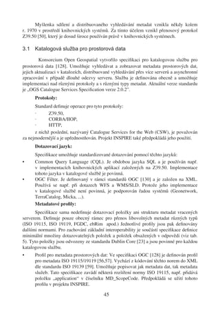 Myšlenka sdílení a distribuovaného vyhledávání metadat vznikla někdy kolem
r. 1970 v prostředí knihovnických systémů. Za tímto účelem vznikl přenosový protokol
Z39.50 [50], který je dosud široce používán právě v knihovnických systémech.

3.1 Katalogová služba pro prostorová data

         Konsorcium Open Geospatial vytvořilo speciﬁkaci pro katalogovou službu pro
prostorová data [128]. Umožňuje vyhledávat a zobrazovat metadata prostorových dat,
jejich aktualizaci v katalozích, distribuované vyhledávání přes více serverů a asynchronní
zpracování v případě dlouhé odezvy serveru. Služba je deﬁnována obecně a umožňuje
implementaci nad různými protokoly a s různými typy metadat. Aktuální verze standardu
je „OGS Catalogue Services Speciﬁcation verze 2.0.2”.
      Protokoly:
      Standard deﬁnuje operace pro tyto protokoly:
      ·      Z39.50,
      ·      CORBA/IIOP,
      ·      HTTP,
      z nichž poslední, nazývaný Catalogue Services for the Web (CSW), je považován
za nejmodernější a je upřednostňován. Projekt INSPIRE také předpokládá jeho použití.
      Dotazovací jazyk:
      Speciﬁkace umožňuje standardizované dotazování pomocí těchto jazyků:
•     Common Query Language (CQL). Je obdobou jazyka SQL a je používán např.
      v implementacích knihovnických aplikací založených na Z39.50. Implementace
      tohoto jazyka v katalogové službě je povinná.
•     OGC Filter. Je deﬁnovaný v rámci standardů OGC [130] a je založen na XML.
      Používá se např. při dotazech WFS a WMS/SLD. Protože jeho implementace
      v katalogové službě není povinná, je podporován řadou systémů (Geonetwork,
      TerraCatalog, Micka, ...).
      Metadatové proﬁly:
      Speciﬁkace sama nedeﬁnuje dotazovací položky ani strukturu metadat vracených
serverem. Deﬁnuje pouze obecný rámec pro přenos libovolných metadat různých typů
(ISO 19115, ISO 19119, FGDC, ebRim apod.) Jednotlivé proﬁly jsou pak deﬁnovány
dalšími normami. Pro zachování základní interoperability je součástí speciﬁkace deﬁnice
minimální množiny dotazovatelných položek a položek obsažených v odpovědi (viz tab.
5). Tyto položky jsou odvozeny ze standardu Dublin Core [23] a jsou povinné pro každou
katalogovou službu.
•     Proﬁl pro metadata prostorových dat: Ve speciﬁkaci OGC [128] je deﬁnován proﬁl
      pro metadata ISO 19115/19119 [56,57]. Vychází z kódování těchto norem do XML
      dle standardu ISO 19139 [59]. Umožňuje popisovat jak metadata dat, tak metadata
      služeb. Tato speciﬁkace zavádí některá rozšíření normy ISO 19115, např. přidává
      položku „application“ v číselníku MD_ScopeCode. Předpokládá se užití tohoto
      proﬁlu v projektu INSPIRE.

                                         45
 