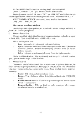 ELEMENTSETNAME – označení množiny prvků, které služba vrátí
      „brief” / „summary” / „full” (jaká množina položek bude vrácena)
      Dotazy je možno provádět jak pomocí GET, tak POST. GET není deﬁnováno pro
všechny operace (např. Transaction). Dotazy je možné zasílat i prostřednictvím SOAP.
      CONSTRAINTLANGUAGE – dotazovací jazyk, povoleny jsou hodnoty:
      „CQL_TEXT” nebo „FILTER”
      Operace pro aktualizaci katalogu:
      Součástí speciﬁkace jsou příkazy pro aktualizaci a správu katalogu. Označují se
jako CSWT. Jsou to tyto operace:
a)    Operace Transaction
      Operace umožňuje měnit data přímo na serveru pomocí dotazu zaslaného na server
ve formě XML. Příkaz nemá KVP (ve formě řádku URL) verzi.
      Příkaz umožňuje tyto akce:
      ·     Insert - jeden nebo více záznamů je vloženo do katalogu.
      ·     Update - umožňuje aktualizovat určité záznamy deﬁnované pomocí povinného
            elementu Constraint. Element recordProperty umožňuje měnit jen některé
            hodnoty metadat).
      ·     Delete - záznamy určené pomocí elementu Constraint budou smazány.
      Služba vrací jednak celkový údaj o provedených akcích (počet vložených záznamů
apod.), jednak detailní údaj o každém záznamu.
b)    Operace Harvest
      Tento dotaz umožní ukládat/měnit data na serveru tím, že provede dotazy na jiné
zdroje (servery) a zpracuje získaná data. Pracuje jak v KVP, tak XML verzi. Dotaz může
běžet jak v synchronním, tak asynchronním modu. Dotaz obsahuje (mimo jiné) tyto
parametry:
      ·      Source - URI zdroje, odkud se mají data získat.
      ·      ResourceType - Odkaz na schéma deﬁnující typ získaných dat (FGDC, ISO
             apod.)
      ·      HarvestInterval - Interval, za kterým se spouští tato operace. Není-li uveden,
             spouští se jednou ihned.
      ·      ResponseHandler - URI, na který se zašle oznámení, když operace
             asynchronně spuštěná byla dokončena.




                                          47
 