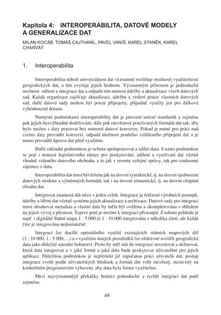 Kapitola 4: INTEROPERABILITA, DATOVÉ MODELY
A GENERALIZACE DAT
MILAN KOCÁB, TOMÁŠ CAJTHAML, PAVEL VANIŠ, KAREL STANĚK, KAREL
CHARVÁT



1.    Interoperabilita

      Interoperabilita neboli univerzálnost dat významně rozšiřuje možnosti využitelnosti
geograﬁckých dat, a tím zvyšuje jejich hodnotu. Významným přínosem je jednoduchá
možnost sdílení a integrace dat a odpadá tím nutnost údržby a aktualizace všech datových
sad. Každá organizace zajišťuje aktualizaci, údržbu a vedení pouze vlastních datových
sad, další datové sady mohou být pouze připojeny, případně využity jen pro dálkové
vyhodnocení dotazu.
       Nutnými podmínkami interoperability dat je precizní určení standardů a zejména
pak jejich bezvýhradné dodržování, dále pak otevřenost používaných formátů dat tak, aby
bylo možno s daty pracovat bez nutnosti datové konverze. Pokud je nutné pro práci nad
cizími daty provádět konverzi, odpadá možnost pouhého vzdáleného připojení dat a je
nutno provádět úpravu dat před využitím.
      Další základní podmínkou je ochota spolupracovat a sdílet data. S touto podmínkou
se pojí i nutnost legislativního rámce pro poskytování, sdílení a využívaní dat včetně
vhodně voleného datového obchodu, a to jak v resortu veřejné správy, tak pro soukromé
zájemce o data.
      Interoperabilita dat musí být řešena jak na úrovní syntaktické, tj. na úrovni sjednocení
datových struktur a výměnných formátů, tak i na úrovní sémantické, tj. na úrovni chápání
obsahu dat.
       Integrovat znamená dát něco v jeden celek. Integrace je řetězení výrobních postupů,
údržby a šíření dat včetně systému jejich aktualizace a archivace. Datové sady pro integraci
musí obsahovat metadata a vlastní data by měla být ověřena a zkompletována s ohledem
na jejich vývoj a přesnost. Teprve poté je možno k integraci přistoupit. Z tohoto pohledu je
např. i digitální Státní mapa 1 : 5 000 či 1 : 10 000 integrována z několika částí, ale každá
část je integrována nedostatečně.
       Integrací lze docílit optimálního využití existujících státních mapových děl
(1 : 10 000, 1 : 5 000,…) a s využitím daných prostředků lze efektivně rozšířit geograﬁcká
data jako důležité národní bohatství. Proto by měl stát do integrace investovat a deﬁnovat,
která data integrovat a v jaké formě a jaká data bude poskytovat uživatelům pro jejich
aplikace. Důležitou podmínkou je nepřerušit již započatou práci uživatelů dat, postup
integrace zvolit podle uživatelských hledisek a formát dat volit otevřený, nezávislý na
konkrétním programovém vybavení, aby data byla široce využitelná.
     Mezi nejvýznamnější překážky bránící jednoduché a rychlé integraci dat patří
zejména:

                                           49
 