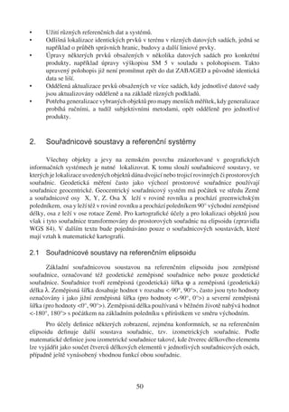 •     Užití různých referenčních dat a systémů.
•     Odlišná lokalizace identických prvků v terénu v různých datových sadách, jedná se
      například o průběh správních hranic, budovy a další liniové prvky.
•     Úpravy některých prvků obsažených v několika datových sadách pro konkrétní
      produkty, například úpravy výškopisu SM 5 v souladu s polohopisem. Takto
      upravený polohopis již není promítnut zpět do dat ZABAGED a původně identická
      data se liší.
•     Oddělená aktualizace prvků obsažených ve více sadách, kdy jednotlivé datové sady
      jsou aktualizovány odděleně a na základě různých podkladů.
•     Potřeba generalizace vybraných objektů pro mapy menších měřítek, kdy generalizace
      probíhá ručními, a tudíž subjektivními metodami, opět odděleně pro jednotlivé
      produkty.


2.    Souřadnicové soustavy a referenční systémy

       Všechny objekty a jevy na zemském povrchu znázorňované v geograﬁckých
informačních systémech je nutné lokalizovat. K tomu slouží souřadnicové soustavy, ve
kterých je lokalizace uvedených objektů dána dvojicí nebo trojicí rovinných či prostorových
souřadnic. Geodetická měření často jako výchozí prostorové souřadnice používají
souřadnice geocentrické. Geocentrický souřadnicový systém má počátek ve středu Země
a souřadnicové osy X, Y, Z. Osa X leží v rovině rovníku a prochází greenwichským
poledníkem, osa y leží též v rovině rovníku a prochází poledníkem 90° východní zeměpisné
délky, osa z leží v ose rotace Země. Pro kartograﬁcké účely a pro lokalizaci objektů jsou
však i tyto souřadnice transformovány do prostorových souřadnic na elipsoidu (zpravidla
WGS 84). V dalším textu bude pojednáváno pouze o souřadnicových soustavách, které
mají vztah k matematické kartograﬁi.

2.1 Souřadnicové soustavy na referenčním elipsoidu

       Základní souřadnicovou soustavou na referenčním elipsoidu jsou zeměpisné
souřadnice, označované též geodetické zeměpisné souřadnice nebo pouze geodetické
souřadnice. Souřadnice tvoří zeměpisná (geodetická) šířka φ a zeměpisná (geodetická)
délka λ. Zeměpisná šířka dosahuje hodnot v rozsahu <-90°, 90°>, často jsou tyto hodnoty
označovány i jako jižní zeměpisná šířka (pro hodnoty <-90°, 0°>) a severní zeměpisná
šířka (pro hodnoty <0°, 90°>). Zeměpisná délka používaná v běžném životě nabývá hodnot
<-180°, 180°> s počátkem na základním poledníku s přírůstkem ve směru východním.
       Pro účely deﬁnice některých zobrazení, zejména konformních, se na referenčním
elipsoidu deﬁnuje další soustava souřadnic, tzv. izometrických souřadnic. Podle
matematické deﬁnice jsou izometrické souřadnice takové, kde čtverec délkového elementu
lze vyjádřit jako součet čtverců délkových elementů v jednotlivých souřadnicových osách,
případně ještě vynásobený vhodnou funkcí obou souřadnic.



                                          50
 