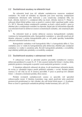 2.2 Souřadnicové soustavy na referenční kouli

       Na referenční kouli jsou též základní souřadnicovou soustavou zeměpisné
souřadnice. Na rozdíl od souřadnic na elipsoidu jsou často nazývány zeměpisnými
souřadnicemi sférickými nebo kulovými a jsou označovány zeměpisná šířka (na
kouli, sférická, kulová) U a zeměpisná délka (na kouli, sférická, kulová) V. Pokud se
zobrazují oblasti blízké pólům, často se používá i zenitový úhel vypočítaný podle vztahu
Z = 90°-U. Rozsahy hodnot zeměpisných souřadnic na kouli a jejich použití v praxi je
obdobné jako u zeměpisných souřadnic na elipsoidu. Stejně jako na referenčním elipsoidu
i na referenční kouli lze deﬁnovat soustavu izometrických souřadnic, zde označených jako
Q, V.
      Na referenční kouli je možno deﬁnovat soustavu kartograﬁckých souřadnic
vztaženou ke kartograﬁckému pólu. Kartograﬁcké souřadnice se zpravidla používají při
šikmém zobrazení a poloha kartograﬁckého pólu se volí podle speciﬁky konkrétního
zobrazení referenční koule do roviny.
      Kartograﬁcké souřadnice tvoří kartograﬁcká šířka š a kartograﬁcká délka d. Tyto
souřadnice jsou ve vztahu ke kartograﬁckému pólu deﬁnovány obdobně jako zeměpisné
souřadnice ve vztahu k zemskému pólu. Rovněž kartograﬁcké poledníky a rovnoběžky
mají obdobný průběh jako poledníky a rovnoběžky zeměpisné.


2.3 Souřadnicové soustavy v zobrazovací rovině

       V zobrazovací rovině se převážně používá pravoúhlá souřadnicová soustava
deﬁnovaná počátkem 0 a osami X a Y. V této soustavě mohou být řešené i všechny úlohy
praktické geodezie a kartograﬁe za použití vzorců analytické geometrie v rovině.
       Z charakteru některých zobrazení ale plyne, že při transformaci referenční plochy
do roviny je výhodnější nejprve použít polárních souřadnic v rovině. Počátek polární
soustavy se volí vždy na ose X soustavy pravoúhlé. V praxi se používají dvě základní
řešení – s různými a totožnými počátky obou soustav.
      Počátek rovinných souřadnicových soustav se zpravidla volí uprostřed
zobrazovaného území. Z hlediska konstrukce map, jejich používání nebo používání
prostorových geoinformací je však výhodné, aby celé území leželo pouze v 1. kvadrantu.
Proto se často k vypočteným souřadnicím přičítají vhodné konstanty ∆X a ∆Y [27].




                                        51
 