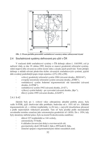 Obr. 1: Posun počátku pravoúhlé souřadnicové soustavy mimo zobrazované území

2.4 Souřadnicové systémy deﬁnované pro užití v ČR

       V současné době souřadnicové systémy v ČR deﬁnuje zákon č. 116/1995, což je
nařízení vlády ze dne 19. dubna 1995, kterým se stanoví geodetické referenční systémy,
státní mapová díla závazná na celém území státu a zásady jejich používání. Tento předpis
deﬁnuje a ukládá užívání především těchto závazných souřadnicových systémů, jejichž
dále uvedený podrobnější popis čerpá zejména z [27], [28] a [98].
       ·     světový geodetický referenční systém 1984 (závazná zkratka „WGS 84”),
       ·     evropský terestrický referenční systém (závazná zkratka „ETRS”),
       ·     souřadnicový systém Jednotné trigonometrické sítě katastrální (závazná
             zkratka „S-JTSK”),
       ·     souřadnicový systém 1942 (závazná zkratka „S-42”),
       ·     výškový systém baltský - po vyrovnání (závazná zkratka „Bpv”),
       ·     tíhový systém 1995 (závazná zkratka „S-Gr95”).

2.4.1 S-42
      Jakmile byly po 1. světové válce zabezpečeny aktuální potřeby praxe, byla
vedle S-JTSK, jejíž zhušťování dále probíhalo, budována od r. 1931 též tzv. Základní
trigonometrická síť, s většími trojúhelníky (s=36 km), s nejvyšší dosažitelnou přesností
a podle nejnovějších vědeckých poznatků. Tato síť byla později podle mezinárodně
zavedeného termínu označena jako astronomicko-geodetická síť (AGS). Do r. 1954, kdy
byly ukončeny měřické práce, bylo na území Československa zaměřeno:
      ·     úhlově 227 trojúhelníků se 144 vrcholy,
      ·     astronomicky 53 bodů,
      ·     6 základen (invarovými dráty) a rozvinovacích sítí,
      ·     gravimetricky okolí 108 bodů I. řádu a 499 bodů II. řádu,
      ·     částečné spojení s trigonometrickými sítěmi sousedních zemí.
                                        52
 