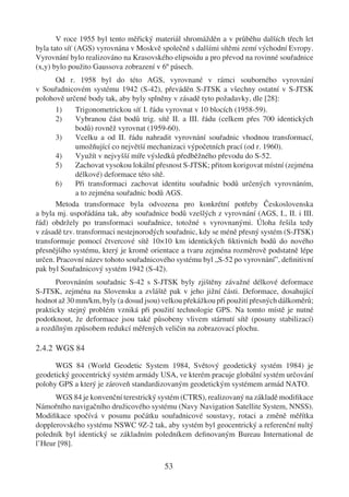 V roce 1955 byl tento měřický materiál shromážděn a v průběhu dalších třech let
byla tato síť (AGS) vyrovnána v Moskvě společně s dalšími sítěmi zemí východní Evropy.
Vyrovnání bylo realizováno na Krasovského elipsoidu a pro převod na rovinné souřadnice
(x,y) bylo použito Gaussova zobrazení v 6º pásech.
       Od r. 1958 byl do této AGS, vyrovnané v rámci souborného vyrovnání
v Souřadnicovém systému 1942 (S-42), převáděn S-JTSK a všechny ostatní v S-JTSK
polohově určené body tak, aby byly splněny v zásadě tyto požadavky, dle [28]:
       1)    Trigonometrickou síť I. řádu vyrovnat v 10 blocích (1958-59).
       2)    Vybranou část bodů trig. sítě II. a III. řádu (celkem přes 700 identických
             bodů) rovněž vyrovnat (1959-60).
       3)    Vcelku a od II. řádu nahradit vyrovnání souřadnic vhodnou transformací,
             umožňující co největší mechanizaci výpočetních prací (od r. 1960).
       4)    Využít v nejvyšší míře výsledků předběžného převodu do S-52.
       5)    Zachovat vysokou lokální přesnost S-JTSK; přitom korigovat místní (zejména
             délkové) deformace této sítě.
       6)    Při transformaci zachovat identitu souřadnic bodů určených vyrovnáním,
             a to zejména souřadnic bodů AGS.
       Metoda transformace byla odvozena pro konkrétní potřeby Československa
a byla mj. uspořádána tak, aby souřadnice bodů vzešlých z vyrovnání (AGS, I., II. i III.
řád) obdržely po transformaci souřadnice, totožné s vyrovnanými. Úloha řešila tedy
v zásadě tzv. transformaci nestejnorodých souřadnic, kdy se méně přesný systém (S-JTSK)
transformuje pomocí čtvercové sítě 10×10 km identických ﬁktivních bodů do nového
přesnějšího systému, který je kromě orientace a tvaru zejména rozměrově podstatně lépe
určen. Pracovní název tohoto souřadnicového systému byl „S-52 po vyrovnání”, deﬁnitivní
pak byl Souřadnicový systém 1942 (S-42).
       Porovnáním souřadnic S-42 s S-JTSK byly zjištěny závažné délkové deformace
S-JTSK, zejména na Slovensku a zvláště pak v jeho jižní části. Deformace, dosahující
hodnot až 30 mm/km, byly (a dosud jsou) velkou překážkou při použití přesných dálkoměrů;
prakticky stejný problém vzniká při použití technologie GPS. Na tomto místě je nutné
podotknout, že deformace jsou také působeny vlivem stárnutí sítě (posuny stabilizací)
a rozdílným způsobem redukcí měřených veličin na zobrazovací plochu.

2.4.2 WGS 84

      WGS 84 (World Geodetic System 1984, Světový geodetický systém 1984) je
geodetický geocentrický systém armády USA, ve kterém pracuje globální systém určování
polohy GPS a který je zároveň standardizovaným geodetickým systémem armád NATO.
      WGS 84 je konvenční terestrický systém (CTRS), realizovaný na základě modiﬁkace
Námořního navigačního družicového systému (Navy Navigation Satellite System, NNSS).
Modiﬁkace spočívá v posunu počátku souřadnicové soustavy, rotaci a změně měřítka
dopplerovského systému NSWC 9Z-2 tak, aby systém byl geocentrický a referenční nultý
poledník byl identický se základním poledníkem deﬁnovaným Bureau International de
l’Heur [98].

                                        53
 