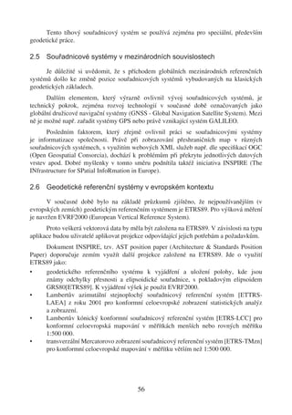 Tento tíhový souřadnicový systém se používá zejména pro speciální, především
geodetické práce.

2.5 Souřadnicové systémy v mezinárodních souvislostech

      Je důležité si uvědomit, že s příchodem globálních mezinárodních referenčních
systémů došlo ke změně pozice souřadnicových systémů vybudovaných na klasických
geodetických základech.
       Dalším elementem, který výrazně ovlivnil vývoj souřadnicových systémů, je
technický pokrok, zejména rozvoj technologií v současné době označovaných jako
globální družicové navigační systémy (GNSS - Global Navigation Satellite System). Mezi
ně je možné např. zařadit systémy GPS nebo právě vznikající systém GALILEO.
      Posledním faktorem, který zřejmě ovlivnil práci se souřadnicovými systémy
je informatizace společnosti. Právě při zobrazování přeshraničních map v různých
souřadnicových systémech, s využitím webových XML služeb např. dle speciﬁkací OGC
(Open Geospatial Consorcia), dochází k problémům při překrytu jednotlivých datových
vrstev apod. Dobré myšlenky v tomto směru podnítila taktéž iniciativa INSPIRE (The
INfrastructure for SPatial InfoRmation in Europe).

2.6 Geodetické referenční systémy v evropském kontextu

      V současné době bylo na základě průzkumů zjištěno, že nejpoužívanějším (v
evropských zemích) geodetickým referenčním systémem je ETRS89. Pro výšková měření
je navržen EVRF2000 (European Vertical Reference System).
      Proto veškerá vektorová data by měla být založena na ETRS89. V závislosti na typu
aplikace budou uživatelé aplikovat projekce odpovídající jejich potřebám a požadavkům.
      Dokument INSPIRE, tzv. AST position paper (Architecture & Standards Position
Paper) doporučuje zemím využít další projekce založené na ETRS89. Jde o využití
ETRS89 jako:
•     geodetického referenčního systému k vyjádření a uložení polohy, kde jsou
      známy odchylky přesnosti a elipsoidické souřadnice, s pokladovým elipsoidem
      GRS80[ETRS89]. K vyjádření výšek je použit EVRF2000.
•     Lambertův azimutální stejnoplochý souřadnicový referenční systém [ETTRS-
      LAEA] z roku 2001 pro konformní celoevropské zobrazení statistických analýz
      a zobrazení.
•     Lambertův kónický konformní souřadnicový referenční systém [ETRS-LCC] pro
      konformní celoevropská mapování v měřítkách menších nebo rovných měřítku
      1:500 000.
•     transverzální Mercatorovo zobrazení souřadnicový referenční systém [ETRS-TMzn]
      pro konformní celoevropské mapování v měřítku větším než 1:500 000.




                                        56
 