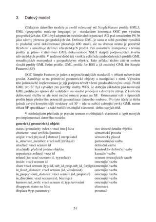 3.    Datový model

       Základem datového modelu je proﬁl odvozený od SimpleFeature proﬁlu GML3.
GML (geographic mark-up language) je standardem konsorcia OGC pro výměnu
geograﬁckých dat. GML byl adoptován mezinárodní organizací ISO pod označením 19136
jako nástroj přenosu geograﬁckých dat. Deﬁnice GML je sama o sobě poměrně rozsáhlá
(v poslední verzi dokumentace přesahuje 600 stran), ale na druhou stranu je poměrně
ﬂexibilní a umožňuje deﬁnici uživatelských proﬁlů. Pro usnadnění manipulace s těmito
proﬁly je přímo v distribuci GML dokumentace XSLT skriptů podporujících tvorbu
uživatelských proﬁlů. V nedávné době tak vznikla celá řada zjednodušených proﬁlů GML
usnadňujících manipulaci s geograﬁckými objekty. Jako příklad těchto aktivit mohou
sloužit proﬁly GML Point proﬁle, GML proﬁle for RSS a již zmíněný GML for Simple
Features (SF).
       OGC Simple Features je jeden z nejpoužívanějších standardů v oblasti uchovávání
geodat. Zaměřuje se na primitivní geometrické objekty a manipulaci s nimi. Výhodou
této jednoduché implementace je její podpora téměř všemi geodatabázovými stroji. Proﬁl
GML pro SF byl vytvořen pro potřeby služby WFS. Je dobrým základem pro nastavení
GML proﬁlu pro správu dat s ohledem na snadné propojení s datovými zdroji. Z kontextu
deﬁnované služby se ale není možné omezit pouze na SF. Dominantní roli v úpravách
proﬁlu hraje především potenciál generalizace datového souboru. Pro tyto účely je třeba
jednak zavést komplexnější struktury než SF – zde se nabízí existující prvky GML mimo
oblast SF speciﬁkace - a také rozšířit existující vlastnosti deﬁnovaných tříd.
      V následujícím přehledu je popsán seznam rozšiřujících vlastností a typů nutných
pro implementaci datového modelu:
generický geometrický objekt
status (granularity index): vrací true | false          stav úrovně detailu objektu
character: vrací artiﬁcial |natural                     sémantická povaha
origin: vrací physical | abstract | interpolated        sémantický původ
is_structure_member: vrací null | (třída,id)            partonomická vazba
attached: vrací seznam id                               deﬁniční vazba
attach(id): předá id jinému objektu                     konstruktor deﬁniční vazby
appearance_related: vrací id                            kauzální vazba
related_to: vrací seznam (id, typ relace)               seznam omezujících vazeb
inside: vrací seznam id                                 omezující vazba
share vrací seznam (typ, id, sub_id_prop,sub_id_foreign)omezující vazba
in_ﬁxed_distance: vrací seznam (id, vzdalenost)         omezující vazba
in_proportional_distance: vrací seznam (id, proporce) omezující vazba
in_direction: vrací seznam (id, bearings)               omezující vazba
harmonized_with: vrací seznam id, typ zarovnání         omezující vazba
disappear: status na false                              eliminace
displace (typ, parametry)                               posunutí




                                        57
 