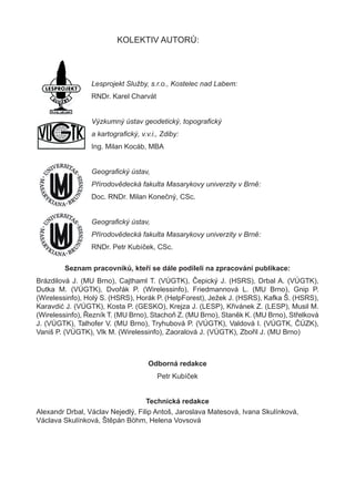 KOLEKTIV AUTORŮ:




                 Lesprojekt Služby, s.r.o., Kostelec nad Labem:
                 RNDr. Karel Charvát


                 Výzkumný ústav geodetický, topograﬁcký
                 a kartograﬁcký, v.v.i., Zdiby:
                 Ing. Milan Kocáb, MBA


                 Geograﬁcký ústav,
                 Přírodovědecká fakulta Masarykovy univerzity v Brně:
                 Doc. RNDr. Milan Konečný, CSc.


                 Geograﬁcký ústav,
                 Přírodovědecká fakulta Masarykovy univerzity v Brně:
                 RNDr. Petr Kubíček, CSc.

        Seznam pracovníků, kteří se dále podíleli na zpracování publikace:
Brázdilová J. (MU Brno), Cajthaml T. (VÚGTK), Čepický J. (HSRS), Drbal A. (VÚGTK),
Dutka M. (VÚGTK), Dvořák P. (Wirelessinfo), Friedmannová L. (MU Brno), Gnip P.
(Wirelessinfo), Holý S. (HSRS), Horák P. (HelpForest), Ježek J. (HSRS), Kafka Š. (HSRS),
Karavdić J. (VÚGTK), Kosta P. (GESKO), Krejza J. (LESP), Křivánek Z. (LESP), Musil M.
(Wirelessinfo), Řezník T. (MU Brno), Stachoň Z. (MU Brno), Staněk K. (MU Brno), Střelková
J. (VÚGTK), Talhofer V. (MU Brno), Tryhubová P. (VÚGTK), Valdová I. (VÚGTK, ČÚZK),
Vaniš P. (VÚGTK), Vlk M. (Wirelessinfo), Zaoralová J. (VÚGTK), Zbořil J. (MU Brno)



                                    Odborná redakce
                                       Petr Kubíček


                                   Technická redakce
Alexandr Drbal, Václav Nejedlý, Filip Antoš, Jaroslava Matesová, Ivana Skulínková,
Václava Skulínková, Štěpán Böhm, Helena Vovsová
 