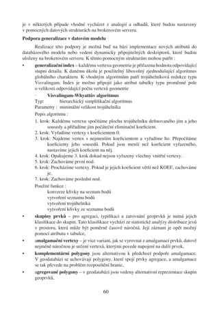 je v některých případe vhodné vycházet z analogií a odhadů, které budou nastaveny
v pomocných datových strukturách na brokerovém serveru.
Podpora generalizace v datovém modelu
      Realizace této podpory je možná buď na bázi implementace nových atributů do
databázového modelu nebo vedení dynamicky připojitelných deskriptorů, které budou
uloženy na brokerovém serveru. K těmto pomocným strukturám mohou patřit :
•     generalizační index – každému vertexu geometrie je přiřazena hodnota odpovídající
      stupni detailu. K danému úkolu je použitelný libovolný zjednodušující algoritmus
      globálního charakteru. K vhodným algoritmům patří trojúhelníková redukce typu
      Visvalingam. Index je možno připojit jako atribut tabulky typu proměnné pole
      o velikosti odpovídající počtu vertexů geometrie
      ·      Visvalingam-Whyattův algoritmus
      Typ:         hierarchický simpliﬁkační algoritmus
      Parametry : minimální velikost trojúhelníka
      Popis algoritmu :
      1. krok: Každému vertexu spočítáme plochu trojúhelníku deﬁnovaného jím a jeho
             sousedy a přiřadíme jim počáteční eliminační koeﬁcient.
      2. krok: Vyřadíme vertexy s koeﬁcientem 0.
      3. krok: Najdeme vertex s nejmenším koeﬁcientem a vyřadíme ho. Přepočítáme
             koeﬁcienty jeho sousedů. Pokud jsou menší než koeﬁcient vyřazeného,
             nastavíme jejich koeﬁcient na něj.
      4. krok: Opakujeme 3. krok dokud nejsou vyřazeny všechny vnitřní vertexy.
      5. krok: Zachováme první nod.
      6. krok: Procházíme vertexy. Pokud je jejich koeﬁcient větší než KOEF, zachováme
             je.
      7. krok: Zachováme poslední nod.
      Použité funkce :
             konverze křivky na seznam bodů
             vytvoření seznamu bodů
             vytvoření trojúhelníka
             vytvoření křivky ze seznamu bodů
•     skupiny prvků – pro agregaci, typiﬁkaci a zarovnání geoprvků je nutná jejich
      klasiﬁkace do skupin. Tato klasiﬁkace vychází ze statistické analýzy distribuce jevů
      v prostoru, která může být poměrně časově náročná. Její záznam je opět možný
      pomocí atributu v tabulce,
•     amalgamační vertexy – je více variant, jak se vyrovnat z amalgamací prvků, datově
      nejméně náročnou je určení vertexů, kterými povede napojení na další prvek,
•     komplementární polygony jsou alternativou k předchozí podpoře amalgamace.
      V geodatabázi se uchovávají polygony, které spojí prvky agregace, a amalgamace
      se tak převede na problém rozpouštění hranic,
•     agregované polygony – v geodatabázi jsou vedeny alternativní reprezentace skupin
      geoprvků,

                                         60
 