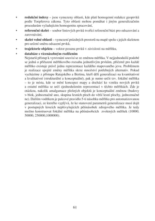 •   redukční indexy – jsou vymezeny oblasti, kde platí homogenní redukce geoprvků
    podle Toepferova zákona. Tyto oblasti mohou pomáhat i jiným generalizačním
    procedurám vyžadujícím homogenitu zpracování,
•   referenční skelet – soubor liniových prvků tvořící referenční bázi pro odsazování a
    zarovnávání,
•   skelet volné oblasti – vymezení prázdných prostorů na mapě spolu s jejich skeletem
    pro určení směru odsazení prvků,
•   trajektorie objektu – vektor posunu prvků v závislosti na měřítku,
•   databáze s vícenásobným rozlišením
    Nejstarší přístup k vyrovnání souvisí se ze změnou měřítka. V nejjednodušší podobě
    se jedná o přiřazení měřítkového rozsahu jednotlivým prvkům, přičemž pro každé
    měřítko existuje právě jedna reprezentace každého mapovaného jevu. Problémem
    je realizace spojité změny měřítka skrze množství potřebných alternativ. Pokud
    vycházíme z přístupu Ratajského a Bertina, kteří dělí generalizaci na kvantitativní
    a kvalitativní (strukturální a konceptuální), pak je nutno určit tzv. fokální měřítka
    – to je místa, kde se mění koncepce mapy a dochází ke vzniku nových prvků
    a ostatní měřítka se určí zjednodušením reprezentací v těchto měřítkách. Zde je
    otázkou, nakolik amalgamace plošných objektů je konceptuální změnou (budovy
    > blok, jednoznačně ano, skupina lesních ploch do větší lesní plochy, jednoznačně
    ne). Dalším vodítkem je palcové pravidlo 5-ti násobku měřítka pro automatizovanou
    generalizaci, ze kterého vyplývá, že ke stanovení parametrů generalizace musí dojít
    v postupných krocích nepřevyšujících pětinásobek zdrojového měřítka. Je tedy
    možno konstruovat fokální měřítka na pětinásobcích zvolených měřítek (10000,
    50000, 250000,1000000).




                                       61
 