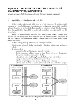 Kapitola 5: ARCHITEKTURA PRO SDI A JEDNOTLIVÉ
STANDARDY PRO JEJÍ PODPORU
STANISLAV HOLÝ, ŠTĚPÁN KAFKA, JÁCHYM ČEPICKÝ, KAREL CHARVÁT



1.    Využití technologií webových služeb
        Webové služby představují další krok ve vývoji internetových aplikací. Jejich
podstatou je v prostředí internetu komunikace stroj-stroj pomocí standardních protokolů
založených nejvíce na jazyku XML. Tento trend se nevyhnul ani oblasti GIS. Konsorcium
Open Geospatial (dříve Open GIS) vytvořilo řadu speciﬁkací webových služeb pro GIS
technologie.
        Služba je autonomní částí softwaru, která implementuje logiku v podobě kódu,
spravuje svůj stav, komunikuje prostřednictvím zpráv, je řízena politikou a je dostupná po
síti. Jde v podstatě o distribuovanou aplikaci, od které můžeme očekávat splnění přesně
deﬁnovaných úloh.
        Webové služby přinášejí řadu výhod do webových aplikací:
•       Distribuovaný přístup k datům a aplikacím - data jsou sdílena mezi aplikacemi
        (obr.1)
          Z toho vyplývá:
        ·      data mohou být ukládána pouze tam, kde vznikají,
        ·      každá organizace udržuje pouze ta data, která má ve své kompetenci,
               k ostatním má přístup přes webové služby,
        ·      odpadá tedy nutnost off-line přesunu dat ke koncovým uživatelům,
        ·      data jsou vždy aktuální (pokud jsou aktualizována),
        ·      uživatel si vybere pouze taková data a služby, které potřebuje,
        ·      uživatel není závislý na jedné softwarové platformě. Jednotlivé mapové




                    Obr. 1: Rozdíl mezi webovými aplikacemi a službami
                                         63
 