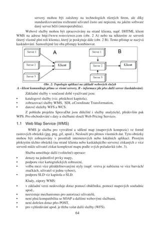 servery mohou být založeny na technologiích různých ﬁrem, ale díky
             standardizovanému rozhranní uživatel často ani nepozná, na jakém software
             daný server běží (interoperabilita).
       Webové služby mohou být zpracovávány na straně klienta, např. DHTML klient
WMS na adrese http://www.wmsviewer.com (obr. 2 A) nebo na některém ze serverů
(který vlastně plní roli klienta), který je poskytuje dále (obr. 2 B). Tento přístup se nazývá
kaskádování. Samozřejmě lze oba přístupy kombinovat.




                   Obr. 2: Topologie aplikací na základě webových služeb
A - klient komunikuje přímo se všemi servery, B - informace jde přes další server (kaskádování)
     Základní služby v současné době využívané jsou:
•    katalogové služby (viz. předchozí kapitola),
•    zobrazovací služby WMS, SDL a Coordinate Transformation,
•    datové služeby WFS a WCS.
     Z pohledu projektu SpravaDat jsou důležité i služby analytické, především pak
WPS. Pro obchodování s daty a službami slouží Web Pricing Services.

1.1 Web Map Service (WMS)
        WMS je služba pro vytváření a sdílení map (mapových kompozic) ve formě
rastrových obrázků (jpg, png, gif, apod.). Neslouží pro přenos vlastních dat. Tyto obrázky
mohou být zobrazovány v prostředí internetových nebo lokálních aplikací. Prostým
překrytím těchto obrázků (na straně klienta nebo kaskádujícího serveru) získaných z více
serverů může uživatel získat komplexní mapu podle svých požadavků (obr. 3).
      Služba umožňuje další (volitelné) operace:
•     dotazy na jednotlivé prvky mapy,
•     podporu více kartograﬁckých zobrazení,
•     volbu mezi více předdeﬁnovanými styly (např. vrstva je nabízena ve více barvách/
      značkách, uživatel si jednu vybere),
•     podporu SLD viz kapitola o SLD.
      Klady, zápory WMS:
•     v základní verzi nedovoluje dotaz pomocí obdélníku, pomocí mapových souřadnic
      apod.,
•     neexistuje mechanismus pro autorizaci uživatelů,
•     není plná kompatibilita se SOAP a dalšími webovými službami,
•     není dořešen dotaz přes POST,
•     pro vyhledávání apod. je třeba volat další služby (WFS).
                                            64
 