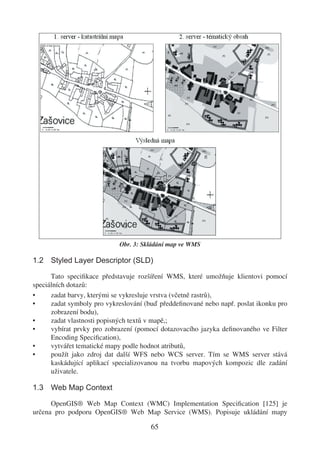 Obr. 3: Skládání map ve WMS

1.2 Styled Layer Descriptor (SLD)

      Tato speciﬁkace představuje rozšíření WMS, které umožňuje klientovi pomocí
speciálních dotazů:
•     zadat barvy, kterými se vykresluje vrstva (včetně rastrů),
•     zadat symboly pro vykreslování (buď předdeﬁnované nebo např. poslat ikonku pro
      zobrazení bodu),
•     zadat vlastnosti popisných textů v mapě,;
•     vybírat prvky pro zobrazení (pomocí dotazovacího jazyka deﬁnovaného ve Filter
      Encoding Speciﬁcation),
•     vytvářet tematické mapy podle hodnot atributů,
•     použít jako zdroj dat další WFS nebo WCS server. Tím se WMS server stává
      kaskádující aplikací specializovanou na tvorbu mapových kompozic dle zadání
      uživatele.

1.3 Web Map Context

      OpenGIS® Web Map Context (WMC) Implementation Speciﬁcation [125] je
určena pro podporu OpenGIS® Web Map Service (WMS). Popisuje ukládání mapy

                                      65
 