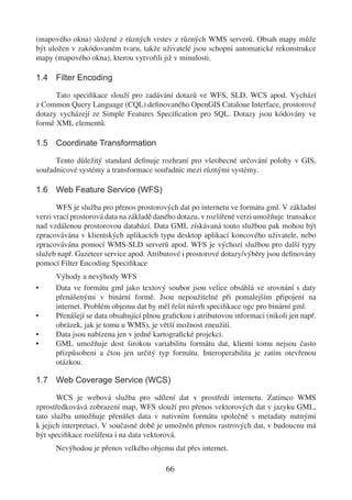 (mapového okna) složené z různých vrstev z různých WMS serverů. Obsah mapy může
být uložen v zakódovaném tvaru, takže uživatelé jsou schopni automatické rekonstrukce
mapy (mapového okna), kterou vytvořili již v minulosti.

1.4 Filter Encoding

      Tato speciﬁkace slouží pro zadávání dotazů ve WFS, SLD, WCS apod. Vychází
z Common Query Language (CQL) deﬁnovaného OpenGIS Cataloue Interface, prostorové
dotazy vycházejí ze Simple Features Speciﬁcation pro SQL. Dotazy jsou kódovány ve
formě XML elementů.

1.5 Coordinate Transformation

      Tento důležitý standard deﬁnuje rozhraní pro všeobecné určování polohy v GIS,
souřadnicové systémy a transformace souřadnic mezi různými systémy.

1.6 Web Feature Service (WFS)

       WFS je služba pro přenos prostorových dat po internetu ve formátu gml. V základní
verzi vrací prostorová data na základě daného dotazu, v rozšířené verzi umožňuje transakce
nad vzdálenou prostorovou databází. Data GML získávaná touto službou pak mohou být
zpracovávána v klientských aplikacích typu desktop aplikací koncového uživatele, nebo
zpracovávána pomocí WMS-SLD serverů apod. WFS je výchozí službou pro další typy
služeb např. Gazeteer service apod. Atributové i prostorové dotazy/výběry jsou deﬁnovány
pomocí Filter Encoding Speciﬁkace
      Výhody a nevýhody WFS
•     Data ve formátu gml jako textový soubor jsou velice obsáhlá ve srovnání s daty
      přenášenými v binární formě. Jsou nepoužitelné při pomalejším připojení na
      internet. Problém objemu dat by měl řešit návrh speciﬁkace ogc pro binární gml.
•     Přenášejí se data obsahující plnou graﬁckou i atributovou informaci (nikoli jen např.
      obrázek, jak je tomu u WMS), je větší možnost zneužití.
•     Data jsou nabízena jen v jedné kartograﬁcké projekci.
•     GML umožňuje dost širokou variabilitu formátu dat, klienti tomu nejsou často
      přizpůsobeni a čtou jen určitý typ formátu. Interoperabilita je zatím otevřenou
      otázkou.

1.7 Web Coverage Service (WCS)

       WCS je webová služba pro sdílení dat v prostředí internetu. Zatímco WMS
zprostředkovává zobrazení map, WFS slouží pro přenos vektorových dat v jazyku GML,
tato služba umožňuje přenášet data v nativním formátu společně s metadaty nutnými
k jejich interpretaci. V současné době je umožněn přenos rastrových dat, v budoucnu má
být speciﬁkace rozšířena i na data vektorová.
      Nevýhodou je přenos velkého objemu dat přes internet.

                                         66
 