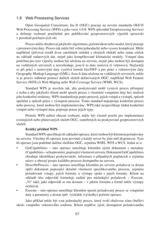 1.8 Web Processing Services
      Open Geospatial Consortium, Inc.® (OGC) pracuje na novém standardu OGC®
Web Processing Service (WPS) a jeho verzi 1.0.0. WPS (původně Geoprocessing Service)
a deﬁnuje rozhraní použitelné pro publikování geoprostorových výpočtů (procesů)
v prostředí počítačových sítí.
       Proces může obsahovat jakýkoliv algoritmus, početní úkon nebo model, který pracuje
s prostorovými daty. Proces tak může být velmi jednoduchý nebo vysoce komplexní. Může
například zjišťovat rozdíl dvou satelitních snímků z různých období nebo sumu srážek
na základě radarových dat, stejně jako komplikované klimatické modely. Vstupní data
potřebná pro tyto výpočty mohou být uložena na serveru, stejně jako mohou být dostupná
na vzdálených serverech a nerozhoduje, jsou-li to data rastrová či vektorová. Nejčastěji
se při práci s rastrovými daty využívá formát GeoTIFF a pro práci s vektorovými daty
Geography Markup Language (GML). Jsou-li data uložena na vzdálených serverech, může
si je proces stáhnout pomocí dalších služeb deﬁnovaných OGC, například Web Feature
Service (WFS) či Web Maping nebo Web Coverage Service (WMS, WCS).
      Standard WPS je navržen tak, aby poskytovatel mohl vystavit proces přístupný
z webu a aby jakýkoliv klient mohl spustit proces s vlastními vstupními daty bez znalosti
jeho konkrétní struktury. WPS standardizuje popis procesů, jejich vstupů a výstupů, způsob
spuštění a způsob práce s výstupem procesu. Tento standard nepopisuje konkrétní proces
nebo procesy, které mohou být implementovány. WPS také nespeciﬁkuje žádná konkrétní
vstupní nebo výstupní data, popisuje pouze jejich typy.
       Protože WPS nabízí obecné rozhraní, může být vlastně použit pro implementaci
existujících nebo plánovaných služeb OGC, zaměřených na poskytování geoprostorových
služeb.
       Krátký přehled WPS
       Standard WPS speciﬁkuje tři základní operace, které mohou být klientem požadovány
na serveru. Všechny tři operace jsou povinné a každý server by jimi měl disponovat. Tyto
tři operace jsou podobné dalším službám OGC, zejména WMS, WFS a WCS. Jedná se o:
•      GetCapabilities – tato operace umožňuje klientům zjistit dokument s metadaty
       (Capabilities – schopnostmi), popisující vlastnosti serveru. Dokument GetCapabilities
       obsahuje identiﬁkaci poskytovatele, informace o případných poplatcích a zejména
       název a obecný pospis každého procesu dostupného na serveru.
•      DescribeProcess – tato operace umožňuje klientům po serveru požadovat (a dostat
       zpět) dokument popisující detailní vlastnosti speciﬁkovaného procesu, zejména
       požadované vstupy, jejich formáty a výstupy spolu s jejich formáty. Klient na
       základě této odpovědi formuluje zadání pro následující požadavek – Execute.
       „Ví“ také, jaké odpovědi se mu dostane – v jakém formátu a formě může výstupy
       očekávat.
•      Execute – tato operace umožňuje klientům spustit požadovaný proces se vstupními
       daty a parametry a dostat zpět výsledek (výsledky) početní operace.
      Jako příklad může být vzat jednoduchý proces, který tvoří obalovou zónu (buffer)
okolo vstupního vektorového souboru. Klient nejdříve zjistí, dostupnost požadovaného

                                          67
 