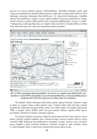 procesu na serveru pomocí operace GetCapabilities. Následně potřebuje zjistit, jaké
vstupy jsou potřebné pro spuštění tohoto procesu a také, jaké výstupy může očekávat. Tyto
informace poskytuje dokument DescribeProcess. Ze zpracování dokumentu vzniklého
operací DescribeProcess vyplývá, že pro výpočet obalové zóny jsou zapotřebí dva vstupy:
vlastní vektorový soubor a šířka obalové zóny, označené například jako „vector“ a „width“.
V dokumentu je také speciﬁkováno, že vstupní vektor musí být ve formátu GML a že šířka
zóny může být typu číslo s plovoucí desetinnou čárkou (double).




Obr. 4: WPS v prostředí webového prohlížeče. Na serveru se o výpočty stará GRASS GIS, o ko-
munikaci se stará PyWPS, komunikace mezi webovým prohlížečem a serverem probíhá pomocí
            standardu OGC Web Processing Service. Zdroj: http://www.bnhelp.cz

      Na základě těchto informací může klient spustit operaci Execute. Součástí vstupu
je odkaz na vstupní vektor a šířka obalové zóny. Vstupní vektor může být také součástí
spouštěcího dokumentu Execute přímo, neboť tato žádost může mít podobu dokumentu
XML a vstupní vektor (GML) může být její součástí. Během výpočtu může proces
pravidelně „informovat“ klienta o postupu výpočtu.
      Po skočení výpočtu vrací proces odpověď, která může mít dvě formy: Buď je vrácen
přímo výsledek výpočtu (tabulka, číslo, vektorová mapa, rastrový soubor) nebo je vrácen
výsledný XML dokument ExecuteResponce obsahující výstupy, zprávu o tom, skončil-li
proces úspěšně a další závěrečné informace. Součástí výstupu je buď výsledný vektor
(v našem případě vektor s obalovými zónami) nebo pouze odkaz na něj.
                                          68
 