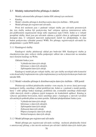 3.1 Modely nekomerčního přístupu k datům

       Modely nekomerčního přístupu k datům SDI zahrnují tyto možnosti:
•      Katalog.
•      Model voleného přístupu k distribuovaným datovým službám – SDI portál.
•      Model přístupu pro registrované uživatele.
       První dvě možnosti jsou v podstatě veřejné služby pro uživatele prostorových
dat, tyto služby mohou být poskytovány buď veřejnou správou (ministerstva) nebo
jim podřízenými organizacemi (kraje nebo organizace typu CAGI). Jedná se o veřejně
prospěšné služby, které jsou pro uživatele zdarma a jejichž cílem je zpřístupnit veřejně
dostupná data. U veřejných datových neplacených služeb lze předpokládat, že data
budou poskytována výhradně pomocí WMS. Pro přístupy registrovaných uživatelů lze
předpokládat i využití WFS služeb

3.1.1 Katalogové služby
      Katalogové služby představují základ pro budování SDI. Katalogová služba je
charakterizována jako webová služba podporující sdílení dat a dotazování na metadata
mezi různými katalogy na Webu.
       Základní funkce jsou:
       ·     Vyhledávání datových zdrojů.
       ·     Informace o datových zdrojích.
       ·     Zpřístupnění datových zdrojů.
       Katalogový model jak pro veřejné služby, tak i pro služby neveřejné nebo komerční
u nás dosud nebyl implementován a jeho implementace je nezbytným krokem pro budování
národní SDI.

3.1.2 Model voleného přístupu k distribuovaným datovým službám – SDI portál
      Představuje rozšíření předchozího modelu v tom smyslu, že server, který provozuje
katalogové služby, umožňuje i přímé prohlížení dat. Jedná se v podstatě o model portálu,
který v sobě splňuje funkce katalogu, prohlížeče dat, eventuálně umožňuje efektivnější
výběr datových služeb a přípravu jejich kompozic do konkrétních aplikací. Katalog je
vybaven speciálním browserem, který umožňuje práci s katalogem a zároveň vytváření
uživatelských pohledů přímo na tomto portálu. Základní předpokládané funkce jsou:
      ·     Vyhledávání datových zdrojů.
      ·     Informace o datových zdrojích.
      ·     Zpřístupnění datových zdrojů.
      ·     Zobrazení datových zdrojů.
      ·     Příprava kompozic datových zdrojů.
      ·     Složení kompozic datových zdrojů.

3.1.3 Model přístupu pro registrované uživatele
      Model přístupu pro registrované uživatele rozšiřuje možnosti předchozího řešení
o autorizovaný přístup, a tím otevírá možnosti pro užívání i dalších datových služeb jako
                                         70
 
