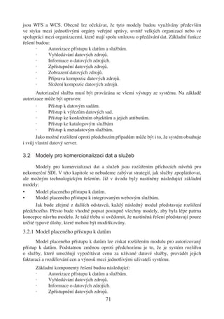 jsou WFS a WCS. Obecně lze očekávat, že tyto modely budou využívány především
ve styku mezi jednotlivými orgány veřejné správy, uvnitř velkých organizací nebo ve
spolupráci mezi organizacemi, které mají spolu smlouvu o předávání dat. Základní funkce
řešení budou:
       ·    Autorizace přístupu k datům a službám.
       ·    Vyhledávání datových zdrojů.
       ·    Informace o datových zdrojích.
       ·    Zpřístupnění datových zdrojů.
       ·    Zobrazení datových zdrojů.
       ·    Příprava kompozic datových zdrojů.
       ·    Složení kompozic datových zdrojů.
       Autorizační služba musí být provázána se všemi výstupy ze systému. Na základě
autorizace může být upraven:
       ·      Přístup k datovým sadám.
       ·      Přístup k výřezům datových sad.
       ·      Přístup ke konkrétním objektům a jejich atributům.
       ·      Přístup ke katalogovým službám
       ·      Přístup k metadatovým službám.
       Jako možné rozšíření oproti předchozím případům může být i to, že systém obsahuje
i svůj vlastní datový server.

3.2 Modely pro komercionalizaci dat a služeb

       Modely pro komercializaci dat a služeb jsou rozšířením příchozích návrhů pro
nekomerční SDI. V této kapitole se nebudeme zabývat strategií, jak služby zpoplatňovat,
ale možným technologickým řešením. Již v úvodu byly nastíněny následující základní
modely:
•      Model placeného přístupu k datům.
•      Model placeného přístupu k integrovaným webovým službám.
       Jak bude zřejmé z dalších odstavců, každý následný modul představuje rozšíření
předchozího. Přesto bude vhodné popsat postupně všechny modely, aby byla lépe patrna
koncepce návrhu modelu. Je také třeba si uvědomit, že nastíněná řešení představují pouze
určité typové úlohy, které mohou být modiﬁkovány.
3.2.1 Model placeného přístupu k datům
       Model placeného přístupu k datům lze získat rozšířením modulu pro autorizovaný
přístup k datům. Podstatnou změnou oproti předchozímu je to, že je systém rozšířen
o služby, které umožňují vypočítávat cenu za užívané datové služby, provádět jejich
fakturaci a rozdělování cen a výnosů mezi jednotlivými uživateli systému.
      Základní komponenty řešení budou následující:
      ·     Autorizace přístupu k datům a službám.
      ·     Vyhledávání datových zdrojů.
      ·     Informace o datových zdrojích.
      ·     Zpřístupnění datových zdrojů.
                                        71
 