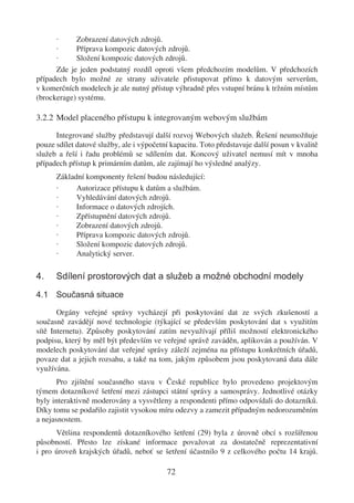 ·     Zobrazení datových zdrojů.
      ·     Příprava kompozic datových zdrojů.
      ·     Složení kompozic datových zdrojů.
      Zde je jeden podstatný rozdíl oproti všem předchozím modelům. V předchozích
případech bylo možné ze strany uživatele přistupovat přímo k datovým serverům,
v komerčních modelech je ale nutný přístup výhradně přes vstupní bránu k tržním místům
(brockerage) systému.

3.2.2 Model placeného přístupu k integrovaným webovým službám

      Integrované služby představují další rozvoj Webových služeb. Řešení neumožňuje
pouze sdílet datové služby, ale i výpočetní kapacitu. Toto představuje další posun v kvalitě
služeb a řeší i řadu problémů se sdílením dat. Koncový uživatel nemusí mít v mnoha
případech přístup k primárním datům, ale zajímají ho výsledné analýzy.
      Základní komponenty řešení budou následující:
      ·     Autorizace přístupu k datům a službám.
      ·     Vyhledávání datových zdrojů.
      ·     Informace o datových zdrojích.
      ·     Zpřístupnění datových zdrojů.
      ·     Zobrazení datových zdrojů.
      ·     Příprava kompozic datových zdrojů.
      ·     Složení kompozic datových zdrojů.
      ·     Analytický server.

4.    Sdílení prostorových dat a služeb a možné obchodní modely
4.1 Současná situace

       Orgány veřejné správy vycházejí při poskytování dat ze svých zkušeností a
současně zavádějí nové technologie (týkající se především poskytování dat s využitím
sítě Internetu). Způsoby poskytování zatím nevyužívají příliš možností elektronického
podpisu, který by měl být především ve veřejné správě zaváděn, aplikován a používán. V
modelech poskytování dat veřejné správy záleží zejména na přístupu konkrétních úřadů,
povaze dat a jejich rozsahu, a také na tom, jakým způsobem jsou poskytovaná data dále
využívána.
       Pro zjištění současného stavu v České republice bylo provedeno projektovým
týmem dotazníkové šetření mezi zástupci státní správy a samosprávy. Jednotlivé otázky
byly interaktivně moderovány a vysvětleny a respondenti přímo odpovídali do dotazníků.
Díky tomu se podařilo zajistit vysokou míru odezvy a zamezit případným nedorozuměním
a nejasnostem.
      Většina respondentů dotazníkového šetření (29) byla z úrovně obcí s rozšířenou
působností. Přesto lze získané informace považovat za dostatečně reprezentativní
i pro úroveň krajských úřadů, neboť se šetření účastnilo 9 z celkového počtu 14 krajů.

                                          72
 