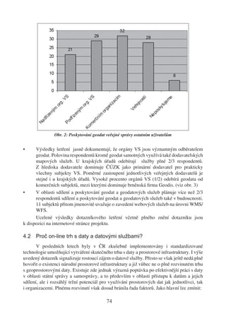 Obr. 2: Poskytování geodat veřejné správy ostatním uživatelům


•     Výsledky šetření jasně dokumentují, že orgány VS jsou významným odběratelem
      geodat. Polovina respondentů kromě geodat samotných využívá také dodavatelských
      mapových služeb. U krajských úřadů odebírají služby plné 2/3 respondentů.
      Z hlediska dodavatele dominuje ČÚZK jako primární dodavatel pro prakticky
      všechny subjekty VS. Poměrné zastoupení jednotlivých veřejných dodavatelů je
      stejné i u krajských úřadů. Vysoké procento orgánů VS (1/2) odebírá geodata od
      komerčních subjektů, mezi kterými dominuje brněnská ﬁrma Geodis. (viz obr. 3)
•     V oblasti sdílení a poskytování geodat a geodatových služeb plánuje více než 2/3
      respondentů sdílení a poskytování geodat a geodatových služeb také v budoucnosti.
      11 subjektů přitom jmenovitě uvažuje o zavedení webových služeb na úrovni WMS/
      WFS.
      Ucelené výsledky dotazníkového šetření včetně plného znění dotazníku jsou
k dispozici na internetové stránce projektu.

4.2 Proč on-line trh s daty a datovými službami?
       V posledních letech byly v ČR zkušebně implementovány i standardizované
technologie umožňující vytváření skutečného trhu s daty a prostorové infrastruktury. I výše
uvedený dotazník signalizuje rostoucí zájem o datové služby. Přesto se však ještě nedá plně
hovořit o existenci národní prostorové infrastruktury a již vůbec ne o plně rozvinutém trhu
s geoprostorovými daty. Existuje zde jednak výrazná poptávka po efektivnější práci s daty
v oblasti státní správy a samosprávy, a to především v oblasti přístupu k datům a jejich
sdílení, ale i rozsáhlý tržní potenciál pro využívání prostorových dat jak jednotlivci, tak
i organizacemi. Plnému rozvinutí však dosud bránila řada faktorů. Jako hlavní lze zmínit:

                                          74
 
