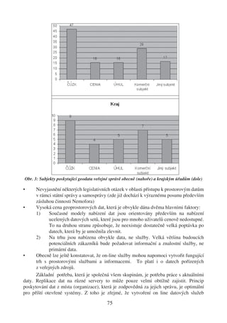 Obr. 3: Subjekty poskytující geodata veřejné správě obecně (nahoře) a krajským úřadům (dole)

•     Nevyjasnění některých legislativních otázek v oblasti přístupu k prostorovým datům
      v rámci státní správy a samosprávy (zde již dochází k výraznému posunu především
      zásluhou činnosti Nemofora)
•     Vysoká cena geoprostorových dat, která je obvykle dána dvěma hlavními faktory:
      1)     Současné modely nabízení dat jsou orientovány především na nabízení
             ucelených datových setů, které jsou pro mnoho uživatelů cenově nedostupné.
             To na druhou stranu způsobuje, že neexistuje dostatečně velká poptávka po
             datech, která by je umožnila zlevnit.
      2)     Na trhu jsou nabízena obvykle data, ne služby. Velká většina budoucích
             potenciálních zákazníků bude požadovat informační a znalostní služby, ne
             primární data.
•     Obecně lze ještě konstatovat, že on-line služby mohou napomoci vytvořit fungující
      trh s prostorovými službami a informacemi. To platí i o datech pořízených
      z veřejných zdrojů.
      Základní potřeba, která je společná všem skupinám, je potřeba práce s aktuálními
daty. Replikace dat na různé servery to může pouze velmi obtížně zajistit. Princip
poskytování dat z místa (organizace), která je zodpovědná za jejich správu, je optimální
pro příští otevřené systémy. Z toho je zřejmé, že vytvoření on line datových služeb

                                          75
 