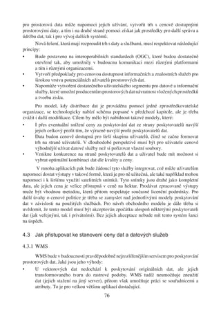 pro prostorová data může napomoci jejich užívání, vytvořit trh s cenově dostupnými
prostorovými daty, a tím i na druhé straně pomoci získat jak prostředky pro další správu a
údržbu dat, tak i pro vývoj dalších systémů.
      Nová řešení, která mají rozproudit trh s daty a službami, musí respektovat následující
principy:
•     Bude postaveno na interoperabilních standardech (OGC), které budou dostatečně
      otevřené tak, aby umožnily v budoucnu komunikaci mezi různými platformami
      a tím i různými organizacemi.
•     Vytvoří předpoklady pro cenovou dostupnost informačních a znalostních služeb pro
      širokou vrstvu potenciálních uživatelů prostorových dat.
•     Napomůže vytvoření dostatečného uživatelského segmentu pro datové a informační
      služby, které umožní producentům prostorových dat návratnost vložených prostředků
      a tvorbu zisku.
       Pro model, kdy distribuce dat je prováděna pomocí jedné zprostředkovatelské
organizace, se technologicky nabízí schéma popsané v předchozí kapitole, ale je třeba
zvážit i další modiﬁkace. Cílem by mělo být nabídnout takové modely, které:
•      I přes eventuální snížení ceny za poskytování dat ze strany poskytovatelů navýší
       jejich celkový proﬁt tím, že výrazně navýší proﬁt poskytovatelů dat.
•      Data budou cenově dostupná pro širší skupinu uživatelů, čímž se začne formovat
       trh na straně uživatelů. V dlouhodobé perspektivě musí být pro uživatele cenově
       výhodnější užívat datové služby než si pořizovat vlastní soubory.
•      Vznikne konkurence na straně poskytovatelů dat a uživatel bude mít možnost si
       vybrat optimální kombinaci dat dle kvality a ceny.
       V mnoha aplikacích pak bude žádoucí tyto služby integrovat, což může uživatelům
napomoci dostat výstupy v takové formě, která je pro ně užitečná, ale také například mohou
napomoci i k širšímu využití satelitních snímků. Tyto snímky jsou drahé jako kompletní
data, ale jejich cena je velice přístupná v ceně na hektar. Prodávat zpracované výstupy
muže být vhodnou metodou, která přitom respektuje současné licenční podmínky. Pro
další úvahy o cenové politice je třeba se zamyslet nad jednotlivými modely poskytování
dat v závislosti na použitých službách. Pro návrh obchodního modelu je dále třeba si
uvědomit, že tento model musí být akceptován zpočátku alespoň některými poskytovateli
dat (jak veřejnými, tak i privátními). Bez jejich akceptace nebude mít tento systém šanci
na úspěch.

4.3 Jak přistupovat ke stanovení ceny dat a datových služeb

4.3.1 WMS
      WMS bude v budoucnosti pravděpodobně nejrozšířenějším servisem pro poskytování
prostorových dat. Jaké jsou jeho výhody:
•     U vektorových dat nedochází k poskytování originálních dat, ale jejich
      transformovaného tvaru do rastrové podoby. WMS tudíž neumožňuje zneužití
      dat (jejich stažení na jiný server), přitom však umožňuje práci se souřadnicemi a
      atributy. To je pro velkou většinu aplikací dostačující.
                                          76
 