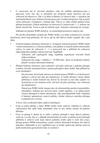 •     U rastrových dat je uživateli přenášen vždy do měřítka předzpracovaný a
      upravený výřez tak, aby se přenášelo jen nezbytně nutné množství dat pro
      zobrazení na obrazovce. Zde si je třeba uvědomit, že rastrová data, s výjimkou dat
      multispektrálních, jsou většinou užívána pouze pro vizuální interpretaci, kde je jejich
      cílem zobrazení v kompozici s dalšími daty. Tím je ve velké většině aplikací tento
      přístup dostačující. Pokud nedochází na obrazovce k zobrazování 1 : 1, nehrozí ani
      přímé zneužití dat. Tomu se pak dá zabránit např. vložením vodoznaku do výstupu.
      Základní nevýhodou WMS služeb je, že neumožňují prostorové analýzy dat.
       Při návrhu obchodního modelu pro WMS služby si je třeba uvědomit dvě závažné
skutečnosti, které mají podstatný vliv na to, jak by měl takový model vypadat. Jde o tato
fakta:
•     Užitelná hodnota informací obsažená ve výstupech získaných pomocí WMS služeb
      vzrůstá (nelineárně) se vzrůstem měřítka, a tím pádem se zmenšováním zobrazeného
      výřezu (to platí do zobrazení 1 : 1 u rastrových dat a přibližně do zobrazení
      odpovídajícímu měřítku vektorových dat. Například:
      ·     Zobrazení celé typologické mapy republiky neposkytne uživateli téměř
            žádnou hodnotu.
      ·     Zobrazení této mapy v měřítku 1 : 10 000 nebo dotaz na konkrétní atributy
            přináší vysokou informační hodnotu.
•     Přidaná hodnota informací, které jednotliví uživatelé získávají z jednoho přístupu
      k datům, obvykle nelineárně klesá s počtem přístupů k dané službě. Jako příklad lze
      uvést následující:
      ·     Pro uživatele, který bude zobrazovat ortofoto pomocí WMS ve své desktopové
            aplikaci a užívat tato data pro digitalizaci, se každý přístup k těmto datům
            přibližuje k reálné hodnotě dat, kterou by uživatel za tato data zaplatil (ve
            skutečnosti je tato hodnota nižší, uživatel obvykle potřebuje více zobrazení
            pro digitalizaci).
      ·     Pokud jsou WMS služby integrovány do informačního portálu (regionálního,
            národního), hodnota pro provozovatele vzniká nepřímo, a to opakovaným
            častým přístupem k těmto informacím. Zde pravděpodobně bude vzhledem
            k budoucí optimalizaci cenové politiky vhodné sledovat statistiku přístupu
            k jednotlivým vrstvám.
      Z dvou výše uvedených faktů vyplývá následující:
•     Cenu za jeden přístup v rámci WMS služby nelze stanovit vzhledem k velikosti
      zobrazených dat; spíše bude výhodnější cenu za tyto služby odvíjet od jednoho
      přístupu.
•     Cena za přístup k datům by se měla s počtem přístupů k dané datové jednotce
      snižovat, a to tak, aby se v případě nekonečného (tj.velmi vysokého) počtu přístupů
      přiblížila k celkové ceně dané datové jednotky (nebo spíše k části této ceny);
      přístup pomocí WMS neumožňuje využití veškeré informační hodnoty této datové
      jednotky). Optimální se jeví například cenu za každý opakovaný přístup snižovat
      podle koeﬁcientu geometrické řady se součtem 1.

                                          77
 