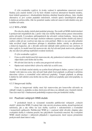 Z výše uvedeného vyplývá, že úvahy vedoucí k optimálnímu stanovení cenové
hladiny jsou značně složité a že by bylo vhodné zvažovat alternativní ﬁnanční modely,
které dokáží garantovat v dlouhodobém hledisku obdobné ﬁnanční přínosy. Jako vhodná
alternativa se jeví systém poplatků (měsíčních, ročních apod.) umožňujících přístup
k datům po určitou dobu. Zde lze poměrně snadno smluvně stanovit individuální ceny pro
každého uživatele.

4.3.2 WFS a WMS
      Pro oba dva druhy služeb platí podobné principy. Na rozdíl od WMS služeb dochází
k poskytování originálních dat, a proto vždy tyto služby budou určeny pouze omezenému
počtu uživatelů. S rozsahem zpřístupněných dat uživateli vzrůstá hodnota, kterou daný
uživatel získává. Uživatel má např. možnost stáhnout si pomocí těchto služeb celý datový
soubor a dále již jen využívat tato data na svém počítači. Může to sice pro něho přinášet
řadu nevýhod (např. nemožnost přístupu k aktuálním datům, nároky na přenosovou
a diskovou kapacitu), ale z důvodů snižování nákladů může preferovat tuto možnost. Z
toho vyplývá, že model musí být nastaven tak, aby byl uživatel jinak motivován, případně
aby mu takovýto přístup nepřinášel uvedené možnosti.
      Z výše uvedeného vyplývá:
•     Cena za užití služeb musí být stanovena tak, aby jednorázové stažení celého souboru
      odpovídalo ceně těchto dat na trhu.
•     Při užívání části dat by se měla cena progresivně snižovat.
•     Opakované stažení téhož výřezu by mělo být za nižší cenu.
      Toto vše klade značné nároky na systém řízení přístupu k datům, a proto i zde je asi
vhodné volit takovou cestu, kdy uživatel bude platit ﬁxní poplatek za přístup k určitému
datovému výřezu a eventuálně roční udržovací poplatky. Vstupní poplatek za přístup
k datům by měl odrážet cenu těchto dat na trhu, udržovací poplatky pak roční poplatky za
upgrade.

4.3.3 Integrované služby
      Cena za integrované služby musí být stanovována pro koncového uživatele na
základě vstupů, tj. poplatku za data, která jsou užívána a na základě ceny vlastních služeb.
Tato část musí být v budoucnosti podrobněji rozpracována pro konkrétní služby.

4.4 Používání veřejných WMS služeb

      V posledních letech se významně rozmohlo publikování veřejných „volných
služeb“, především WMS. Uvedený fakt však otevírá závažnou otázku, dosud legislativně
neřešenou, jak a zda vůbec lze tyto služby využívat v nekomerčních a eventuálně
i komerčních aplikacích. Publikování WMS je v současné době obvykle chápáno jako
zveřejnění služby k volnému použití, bez jakýchkoliv licenčních omezení. Ke zveřejnění
WMS služeb dochází v některých případech i organizacemi, které nejsou primárními
poskytovateli dané datové sady.

                                          78
 