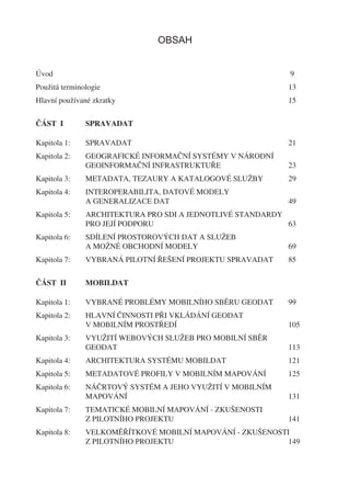 OBSAH


Úvod                                                       9
Použitá terminologie                                       13
Hlavní používané zkratky                                   15


ČÁST I         SPRAVADAT

Kapitola 1:    SPRAVADAT                                   21
Kapitola 2:    GEOGRAFICKÉ INFORMAČNÍ SYSTÉMY V NÁRODNÍ
               GEOINFORMAČNÍ INFRASTRUKTUŘE                23
Kapitola 3:    METADATA, TEZAURY A KATALOGOVÉ SLUŽBY       29
Kapitola 4:    INTEROPERABILITA, DATOVÉ MODELY
               A GENERALIZACE DAT                          49
Kapitola 5:    ARCHITEKTURA PRO SDI A JEDNOTLIVÉ STANDARDY
               PRO JEJÍ PODPORU                            63
Kapitola 6:    SDÍLENÍ PROSTOROVÝCH DAT A SLUŽEB
               A MOŽNÉ OBCHODNÍ MODELY                     69
Kapitola 7:    VYBRANÁ PILOTNÍ ŘEŠENÍ PROJEKTU SPRAVADAT   85


ČÁST II        MOBILDAT

Kapitola 1:    VYBRANÉ PROBLÉMY MOBILNÍHO SBĚRU GEODAT     99
Kapitola 2:    HLAVNÍ ČINNOSTI PŘI VKLÁDÁNÍ GEODAT
               V MOBILNÍM PROSTŘEDÍ                        105
Kapitola 3:    VYUŽITÍ WEBOVÝCH SLUŽEB PRO MOBILNÍ SBĚR
               GEODAT                                      113
Kapitola 4:    ARCHITEKTURA SYSTÉMU MOBILDAT               121
Kapitola 5:    METADATOVÉ PROFILY V MOBILNÍM MAPOVÁNÍ      125
Kapitola 6:    NÁČRTOVÝ SYSTÉM A JEHO VYUŽITÍ V MOBILNÍM
               MAPOVÁNÍ                                    131
Kapitola 7:    TEMATICKÉ MOBILNÍ MAPOVÁNÍ - ZKUŠENOSTI
               Z PILOTNÍHO PROJEKTU                        141
Kapitola 8:    VELKOMĚŘÍTKOVÉ MOBILNÍ MAPOVÁNÍ - ZKUŠENOSTI
               Z PILOTNÍHO PROJEKTU                        149
 