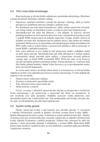 4.5 Tržní místa (Data brockerage)

      Data brockerage je užívání třetího subjektu pro zprostředkování přístupu. Distribuce
a prodej dat přináší následující základní výhody:
•     Organizace zajišťující distribuci a prodej dat spravuje i katalogy, takže je možno
      přistupovat k potřebným datovým zdrojům z jednoho místa.
•     Pro distributory dat není nutné komunikovat s příliš velkým množstvím uživatelů,
      což snižuje nároky na distribuční systém a zvyšuje do jisté míry bezpečnost dat.
•     Zprostředkovatel dat může být přínosný v tom případě, že koncový uživatel
      potřebuje kombinovat větší množství datových vrstev od jednotlivých poskytovatelů
      v podobě WMS integrovaných do jednoho mapového výstupu. Jestliže získává od
      každého uživatele data zkomponovaná do jednoho obrazu, data mohou být obtížně
      použitelná. Možnost je ta, že zprostředkovatel dat přistupuje k datům prostřednictvím
      WFS služby nebo je získává přímo z prostorových databází a dále je poskytuje ve
      formě WMS v optimální kompozici.
•     Jako velice přínosné se jeví, pokud je užit integrovaný model s nabídkou služeb
      na další zpracování dat. Zprostředkovatel pak může přistupovat k širšímu spektru
      informačních zdrojů, provádět jejich analýzy a koncovému uživateli předávat
      výstupy např. ve formě WMS (eventuálně WFS, WCS) bez toho, že by koncový
      uživatel měl přímý přístup k primárním datům. Tomuto přístupu se v současné době
      říká Služby přidané hodnoty (Added Value Services) a je to pravděpodobně model,
      který má největší budoucnost.
      Je ovšem nutné zmínit i nevýhody tohoto řešení. Lze konstatovat, že užívání třetího
subjektu je možné svým způsobem považovat za formu outsourcingu. V tomto případě jde
zejména o tyto nevýhody:
•     Nutnost řízení vztahu mezi subjekty.
•     Závislost na dodavateli (zprostředkovateli).
•     Toky informací mimo zpracovatele dat.
•     Ztráta kontroly a znalostí.
       Vývoj, a to nejen v oblastech zpracování dat, ukazuje na akceptování a rozšiřování
forem outsourcingu i při poskytování a zpracování dat. Proto lze konstatovat, že
tyto nevýhody jsou spíše parametry vhodného nastavení vztahu především mezi
zprostředkovatelem dat a dodavatelem dat. Tato problematika neovlivňuje uživatele dat,
ale spíše vytváří podmínky pro jeho lepší uspokojování.

4.6 Systém kvality geodat
       Otázky zpracování kvality a její kontroly jsou dávného původu. V souvislosti
s vedením informačních systémů se potřeba vytvoření systému řízení kvality (QMS –
Quality Management System) zvyšuje. S ohledem na cyklus zajištění kvality (QA – Quality
Assurance) jsou tyto systémy budovány a neustále vylepšovány na základě vyhodnocování
kvality (Quality Evaluation) a dalších požadavků. Veškeré toky informací by měly být
popsány v rámci procesního přístupu a zohledněny v systému QMS. Budováním QMS
potom nutně dochází k zajištění kvality na širší platformě a umožnění jejího pravidelného
vylepšování a kontroly.

                                          80
 