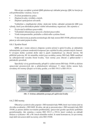 Důvod pro zavádění systémů QMS představují základní principy QM, ke kterým je
celá problematika vztažena. Jsou to:
•      Zvýšení produktivity práce.
•      Zlepšení kvality výrobků a služeb.
•      Zlepšení spokojenosti uživatelů.
     Vedlejšími a doplňujícími efekty sledování těchto základní požadavků QM jsou
výhody, které jsou důsledkem plnění vnitřní infrastruktury organizace. Jde zejména o:
•    Zvyšování kvaliﬁkace pracovníků.
•    Výhodnější dokumentace procesů a školení pracovníků.
•    Vznik transparentního, pružného a efektivního systému řízení.
       V této části textu je použita terminologie dle řady norem ISO 19100, přičemž termín
jakost je relevantní pojmu kvalita.

4.6.1 Systém řízení
       QMS, jak v tomto odstavci chápeme systém určený k správě kvality, je základním
informačním systémem moderních korporací pro zajištění kvality požadovaných činností.
S vývojem těchto systémů došlo také k jejich standardizaci na obecné úrovni. Od
přibližně poloviny 80. let minulého století jsou zaváděny normy ISO řady 9000 zaměřené
na zabezpečování rozsahu řízení kvality. Tyto normy jsou obecné a aplikovatelné v
jakémkoliv prostředí.
      Speciﬁcký vývoj geoinformatiky přispěl k vydání norem ISO řady 19100 za účelem
zpracování prostorových dat a přidružených informací. V rámci těchto norem byly
zavedeny dvě normy týkající se kvality geodat, a to ISO 19113 a ISO 19114.




                 Obr. 5: Schéma základního postupu při zajišťování kvality


4.6.2 ISO normy
      Obecně je systém kvality popsán v ISO normách řady 9000, které staví mimo jiné na
slovníku uvedeném v ISO 8402. Kvalita, tak jak je prezentována v ISO normách řady ISO
19100, je potom dalším rozvinutím problematiky zpracování geodat speciﬁcké potřebám
geoinformatiky. Jde zejména o normy ISO 19113 a 19114, které vznikaly na základě
diskuse a výzkumu v 80. a 90. letech minulého století. Je nutné konstatovat, že tyto normy
mají další návaznost další na normy série ISO 19100.

                                          81
 