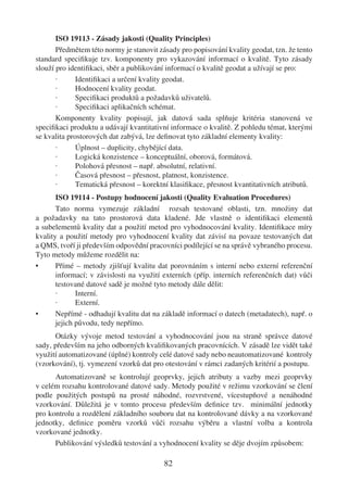 ISO 19113 - Zásady jakosti (Quality Principles)
       Předmětem této normy je stanovit zásady pro popisování kvality geodat, tzn. že tento
standard speciﬁkuje tzv. komponenty pro vykazování informací o kvalitě. Tyto zásady
slouží pro identiﬁkaci, sběr a publikování informací o kvalitě geodat a užívají se pro:
       ·      Identiﬁkaci a určení kvality geodat.
       ·      Hodnocení kvality geodat.
       ·      Speciﬁkaci produktů a požadavků uživatelů.
       ·      Speciﬁkaci aplikačních schémat.
       Komponenty kvality popisují, jak datová sada splňuje kritéria stanovená ve
speciﬁkaci produktu a udávají kvantitativní informace o kvalitě. Z pohledu témat, kterými
se kvalita prostorových dat zabývá, lze deﬁnovat tyto základní elementy kvality:
       ·      Úplnost – duplicity, chybějící data.
       ·      Logická konzistence – konceptuální, oborová, formátová.
       ·      Polohová přesnost – např. absolutní, relativní.
       ·      Časová přesnost – přesnost, platnost, konzistence.
       ·      Tematická přesnost – korektní klasiﬁkace, přesnost kvantitativních atributů.
       ISO 19114 - Postupy hodnocení jakosti (Quality Evaluation Procedures)
       Tato norma vymezuje základní rozsah testované oblasti, tzn. množiny dat
a požadavky na tato prostorová data kladené. Jde vlastně o identiﬁkaci elementů
a subelementů kvality dat a použití metod pro vyhodnocování kvality. Identiﬁkace míry
kvality a použití metody pro vyhodnocení kvality dat závisí na povaze testovaných dat
a QMS, tvoří ji především odpovědní pracovníci podílející se na správě vybraného procesu.
Tyto metody můžeme rozdělit na:
•      Přímé – metody zjišťují kvalitu dat porovnáním s interní nebo externí referenční
       informací; v závislosti na využití externích (příp. interních referenčních dat) vůči
       testované datové sadě je možné tyto metody dále dělit:
       ·      Interní.
       ·      Externí.
•      Nepřímé - odhadují kvalitu dat na základě informací o datech (metadatech), např. o
       jejich původu, tedy nepřímo.
      Otázky vývoje metod testování a vyhodnocování jsou na straně správce datové
sady, především na jeho odborných kvaliﬁkovaných pracovnících. V zásadě lze vidět také
využití automatizované (úplné) kontroly celé datové sady nebo neautomatizované kontroly
(vzorkování), tj. vymezení vzorků dat pro otestování v rámci zadaných kritérií a postupu.
      Automatizovaně se kontrolují geoprvky, jejich atributy a vazby mezi geoprvky
v celém rozsahu kontrolované datové sady. Metody použité v režimu vzorkování se člení
podle použitých postupů na prosté náhodné, rozvrstvené, vícestupňové a nenáhodné
vzorkování. Důležitá je v tomto procesu především deﬁnice tzv. minimální jednotky
pro kontrolu a rozdělení základního souboru dat na kontrolované dávky a na vzorkované
jednotky, deﬁnice poměru vzorků vůči rozsahu výběru a vlastní volba a kontrola
vzorkované jednotky.
      Publikování výsledků testování a vyhodnocení kvality se děje dvojím způsobem:

                                          82
 