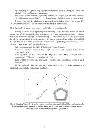 •    Výsledný report – zpráva, příp. agregovaný výsledek formou zprávy, ve kterém jsou
     výsledky podrobně popsány a uvedeny.
•    Metadata – přesné elementy - položky metadat, ve kterých jsou obsažena metadata
     o kvalitě, udává norma ISO 19115 (viz také odpovídající odstavce v tomto textu).
     Postupy testování, tj. náležitosti a vytváření jednotlivých testů uvádí norma ISO
19105 včetně souvislostí s dalšími standardy ISO 19100 a ISO vůbec.

4.6.3 Techniky a trendy pro zpracování kvality v oblasti geodat
       Princip získávání hodnot postihujících elementy kvality závisí na mnoha faktorech,
jakými jsou především použitá data a možnosti porovnání s ostatními prostorovými daty,
od toho se potom odvíjejí aplikovatelné metody. V zásadě lze vždy hovořit o porovnávání
dat zdrojových, exaktně determinovaných vůči datům odvozeným z těchto nebo dalších
dat s předem známou nebo výrazně odlišnou kvalitou. Z pohledu geoinformatiky se jedná
zejména o typy prostorových dat jakými jsou:
•      Vektorová data např. dle SFM (ISO Simple Feature Model).
•      Družicové snímky a rastrová data – vyhodnocování vůči různým dalším typům
       prostorových dat.
•      Data digitálního modelu terénu (DEM – Digital Elevation Model) v trojúhelníkové
       reprezentaci (TIN) nebo v pravoúhlé síti (Grid).
•      Data vzniklá prostorovými analýzami – bufery (zóny), překryvy vrstev a jejich
       integrace.
       Ukázka principů postižení přesnosti prostorových dat v graﬁcké podobě je v
příkladech schematicky znázorněna na obr. 6.




Obr. 6: Ukázka přístupu k vybraným vektorovým elementům a jejich kvaliﬁkace nejistot (spodní
  útvary představují jen orientační podobu, která má ve skutečnosti za sebou vybrané metody
                    a postupy včetně matematického aparátu) - podle [157]




                                          83
 