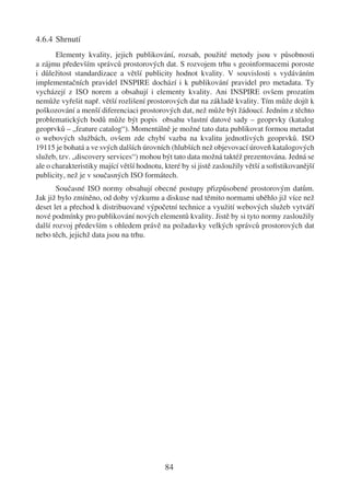 4.6.4 Shrnutí
       Elementy kvality, jejich publikování, rozsah, použité metody jsou v působnosti
a zájmu především správců prostorových dat. S rozvojem trhu s geoinformacemi poroste
i důležitost standardizace a větší publicity hodnot kvality. V souvislosti s vydáváním
implementačních pravidel INSPIRE dochází i k publikování pravidel pro metadata. Ty
vycházejí z ISO norem a obsahují i elementy kvality. Ani INSPIRE ovšem prozatím
nemůže vyřešit např. větší rozlišení prostorových dat na základě kvality. Tím může dojít k
poškozování a menší diferenciaci prostorových dat, než může být žádoucí. Jedním z těchto
problematických bodů může být popis obsahu vlastní datové sady – geoprvky (katalog
geoprvků – „feature catalog“). Momentálně je možné tato data publikovat formou metadat
o webových službách, ovšem zde chybí vazba na kvalitu jednotlivých geoprvků. ISO
19115 je bohatá a ve svých dalších úrovních (hlubších než objevovací úroveň katalogových
služeb, tzv. „discovery services“) mohou být tato data možná taktéž prezentována. Jedná se
ale o charakteristiky mající větší hodnotu, které by si jistě zasloužily větší a soﬁstikovanější
publicity, než je v současných ISO formátech.
       Současné ISO normy obsahují obecné postupy přizpůsobené prostorovým datům.
Jak již bylo zmíněno, od doby výzkumu a diskuse nad těmito normami uběhlo již více než
deset let a přechod k distribuované výpočetní technice a využití webových služeb vytváří
nové podmínky pro publikování nových elementů kvality. Jistě by si tyto normy zasloužily
další rozvoj především s ohledem právě na požadavky velkých správců prostorových dat
nebo těch, jejichž data jsou na trhu.




                                            84
 