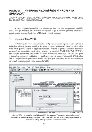 Kapitola 7: VYBRANÁ PILOTNÍ ŘEŠENÍ PROJEKTU
SPRAVADAT
JÁCHYM ČEPICKÝ, ŠTĚPÁN KAFKA, STANISLAV HOLÝ, JOSEF FRYML, PAVEL GNIP,
KAREL CHARVÁT, TOMÁŠ CAJTHAML



       V rámci projektu SpravaDat byla implementována celá řada komponent a modelů,
část z nich je zkoušena jako prototyp, ale některé se již v průběhu projektu uplatnily v
praxi, a to jak v oblasti budovaní NSDI, tak i v oblasti komerce.

1.    Implementace WPS
      WPS lze využít všude tam, kde máme buď pracovní stanice s příliš malým výkonem
nebo kde chceme provést analýzu, ke které nemáme softwarové vybavení nebo nám
není znám postup, jakým je výpočet proveden. Protože se jedná o standard navržený
primárně pro komunikaci mezi klienty a servery v prostředí World Wide Web (WWW),
lze vytvářet komplexní aplikace GIS v okně webových prohlížečů. Veškerá data jsou
v takových aplikacích získávána ze vzdálených serverů pomocí standardů WMS nebo
WFS. Geoprostorové operace nad těmito daty jsou pak prováděny taktéž na vzdálených
serverech komunikujících podle standardu WPS.




    Obr. 1: WPS v prostředí prohlížečky dat GIS Open Jump. Tento program má sám o sobě
  jen omezené analytické funkce. Pomocí WPS však může nechat běžet výpočty na vzdálených
                     serverech. Zdroj: http://geospatial.nomad-labs.com/

                                         85
 