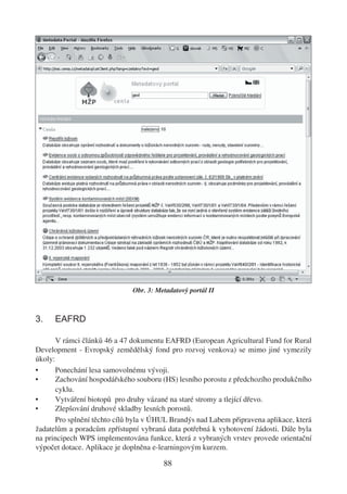 Obr. 3: Metadatový portál II



3.    EAFRD

       V rámci článků 46 a 47 dokumentu EAFRD (European Agricultural Fund for Rural
Development - Evropský zemědělský fond pro rozvoj venkova) se mimo jiné vymezily
úkoly:
•      Ponechání lesa samovolnému vývoji.
•      Zachování hospodářského souboru (HS) lesního porostu z předchozího produkčního
       cyklu.
•      Vytváření biotopů pro druhy vázané na staré stromy a tlející dřevo.
•      Zlepšování druhové skladby lesních porostů.
       Pro splnění těchto cílů byla v ÚHUL Brandýs nad Labem připravena aplikace, která
žadatelům a poradcům zpřístupní vybraná data potřebná k vyhotovení žádosti. Dále byla
na principech WPS implementována funkce, která z vybraných vrstev provede orientační
výpočet dotace. Aplikace je doplněna e-learningovým kurzem.

                                        88
 