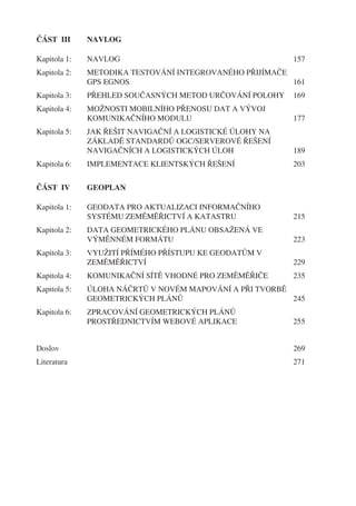 ČÁST III      NAVLOG

Kapitola 1:   NAVLOG                                      157
Kapitola 2:   METODIKA TESTOVÁNÍ INTEGROVANÉHO PŘIJÍMAČE
              GPS EGNOS                                  161
Kapitola 3:   PŘEHLED SOUČASNÝCH METOD URČOVÁNÍ POLOHY    169
Kapitola 4:   MOŽNOSTI MOBILNÍHO PŘENOSU DAT A VÝVOJ
              KOMUNIKAČNÍHO MODULU                        177
Kapitola 5:   JAK ŘEŠIT NAVIGAČNÍ A LOGISTICKÉ ÚLOHY NA
              ZÁKLADĚ STANDARDŮ OGC/SERVEROVÉ ŘEŠENÍ
              NAVIGAČNÍCH A LOGISTICKÝCH ÚLOH             189
Kapitola 6:   IMPLEMENTACE KLIENTSKÝCH ŘEŠENÍ             203


ČÁST IV       GEOPLAN

Kapitola 1:   GEODATA PRO AKTUALIZACI INFORMAČNÍHO
              SYSTÉMU ZEMĚMĚŘICTVÍ A KATASTRU             215
Kapitola 2:   DATA GEOMETRICKÉHO PLÁNU OBSAŽENÁ VE
              VÝMĚNNÉM FORMÁTU                            223
Kapitola 3:   VYUŽITÍ PŘÍMÉHO PŘÍSTUPU KE GEODATŮM V
              ZEMĚMĚŘICTVÍ                                229
Kapitola 4:   KOMUNIKAČNÍ SÍTĚ VHODNÉ PRO ZEMĚMĚŘIČE      235
Kapitola 5:   ÚLOHA NÁČRTŮ V NOVÉM MAPOVÁNÍ A PŘI TVORBĚ
              GEOMETRICKÝCH PLÁNŮ                        245
Kapitola 6:   ZPRACOVÁNÍ GEOMETRICKÝCH PLÁNŮ
              PROSTŘEDNICTVÍM WEBOVÉ APLIKACE             255


Doslov                                                    269
Literatura                                                271
 