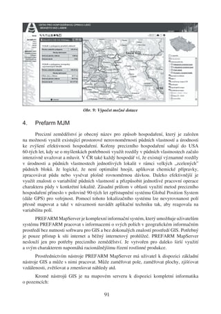 Obr. 9: Výpočet možné dotace

4.    Prefarm MJM
      Precizní zemědělství je obecný název pro způsob hospodaření, který je založen
na možnosti využít existující prostorové nerovnoměrnosti půdních vlastností a úrodnosti
ke zvýšení efektivnosti hospodaření. Kořeny precizního hospodaření sahají do USA
60-tých let, kdy se o myšlenkách potřebnosti využít rozdíly v půdních vlastnostech začalo
intenzivně uvažovat a mluvit. V ČR také každý hospodář ví, že existují významné rozdíly
v úrodnosti a půdních vlastnostech jednotlivých lokalit v rámci velkých „zcelených”
půdních bloků. Je logické, že není optimální hnojit, aplikovat chemické přípravky,
zpracovávat půdu nebo vysévat plošně rovnoměrnou dávkou. Daleko efektivnější je
využít znalosti o variabilitě půdních vlastností a přizpůsobit jednotlivé pracovní operace
charakteru půdy v konkrétní lokalitě. Zásadní průlom v oblasti využití metod precizního
hospodaření přineslo v polovině 90-tých let zpřístupnění systému Global Position System
(dále GPS) pro veřejnost. Pomocí tohoto lokalizačního systému lze nevyrovnanost polí
přesně mapovat a také v návaznosti navádět aplikační techniku tak, aby reagovala na
variabilitu polí.
       PREFARM MapServer je komplexní informační systém, který umožňuje uživatelům
systému PREFARM pracovat s informacemi o svých polích v geograﬁckém informačním
prostředí bez nutnosti softwaru pro GIS a bez dokonalých znalostí prostředí GIS. Potřebný
je pouze přístup k síti internet a běžný internetový prohlížeč. PREFARM MapServer
neslouží jen pro potřeby precizního zemědělství. Je vytvořen pro daleko širší využití
a svým charakterem napomáhá racionálnějšímu řízení rostlinné produkce.
      Prostřednictvím nástroje PREFARM MapServer má uživatel k dispozici základní
nástroje GIS a může s nimi pracovat. Může zaměřovat pole, zaměřovat plochy, zjišťovat
vzdálenosti, zvětšovat a zmenšovat náhledy atd.
      Kromě nástrojů GIS je na mapovém serveru k dispozici kompletní informatika
o pozemcích:

                                         91
 