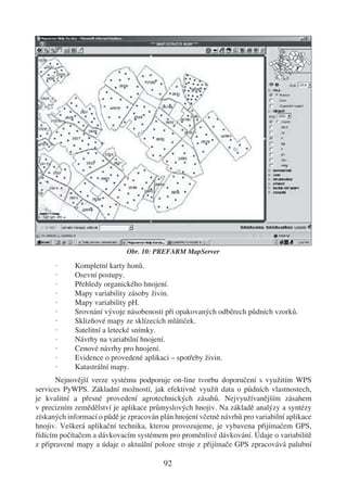 Obr. 10: PREFARM MapServer

      ·     Kompletní karty honů.
      ·     Osevní postupy.
      ·     Přehledy organického hnojení.
      ·     Mapy variability zásoby živin.
      ·     Mapy variability pH.
      ·     Srovnání vývoje násobenosti při opakovaných odběrech půdních vzorků.
      ·     Sklizňové mapy ze sklízecích mlátiček.
      ·     Satelitní a letecké snímky.
      ·     Návrhy na variabilní hnojení.
      ·     Cenové návrhy pro hnojení.
      ·     Evidence o provedené aplikaci – spotřeby živin.
      ·     Katastrální mapy.
       Nejnovější verze systému podporuje on-line tvorbu doporučení s využitím WPS
services PyWPS. Základní možností, jak efektivně využít data o půdních vlastnostech,
je kvalitní a přesné provedení agrotechnických zásahů. Nejvyužívanějším zásahem
v precizním zemědělství je aplikace průmyslových hnojiv. Na základě analýzy a syntézy
získaných informací o půdě je zpracován plán hnojení včetně návrhů pro variabilní aplikace
hnojiv. Veškerá aplikační technika, kterou provozujeme, je vybavena přijímačem GPS,
řídícím počítačem a dávkovacím systémem pro proměnlivé dávkování. Údaje o variabilitě
z připravené mapy a údaje o aktuální poloze stroje z přijímače GPS zpracovává palubní

                                         92
 