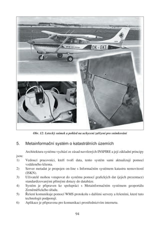 Obr. 12: Letecký snímek a pohled na uchycení zařízení pro snímkování


5.    Metainformační systém o katastrálních územích
      Architektura systému vychází ze zásad navržených INSPIRE a její základní principy
jsou:
1)    Vedoucí pracovníci, kteří tvoří data, tento systém sami aktualizují pomocí
      vzdáleného klienta.
2)    Server metadat je propojen on-line s Informačním systémem katastru nemovitostí
      (ISKN).
3)    Uživatelé mohou vstupovat do systému pomocí graﬁckých dat (jejich prezentace)
      standardizovanými přímými dotazy do databáze.
4)    Systém je připraven ke spolupráci s Metainformačním systémem geoportálu
      Zeměměřického úřadu.
5)    Řešení komunikuje pomocí WMS protokolu s dalšími servery a řešeními, které tuto
      technologii podporují.
6)    Aplikace je připravena pro komunikaci prostřednictvím internetu.


                                         94
 